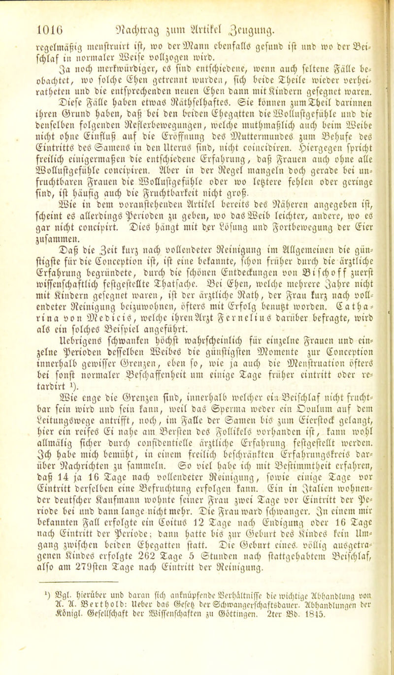 regelmäßig menßruirt ift, wo ber-XRann cbenfaftd gefttnb iß ttnb wo ber 23ei-- fd;taf i» normaler äßcife »oftjogett wirb. 3a itod; nterfwürbiger, cd ftttb cittfd;icbeue, wenn aud; fcttenc Fälle bc= obacßtet, wo fotcße ©ßen getrennt mürben, fid; beibc ©ßeite wicber oerßeu ratßeten mtb bie entfpreeßenben neuen ©ßen bann miUlinbern gefegnet waren. ©iefe Fälle ßabett etmad [Rätßfetßafted. ©ie formen jum ©ßeit bartnnen ißren ©runb ßaben, baß bet ben betten (Regatten bte Sßottuftgefüßte unb bie benfelben fotgeuben [Reflexbewegungen, weteße mutßmaßtid; aud; beim üBetbe ntcf>t oßnc ©ittßuß auf bie Eröffnung bed 2Ruttermunbed junt 33eßufe beb ©tntrittd beb ©antend in ben Uterub finb, nießt coincibiren. hiergegen fprießt freitieß einigermaßen bie eutfeßiebene ©rfaßrung, baß Frauen aud; oßne alte äBottuftgefüßte conctptren. Slber in ber lieget mangeln bod; gerabe bet un= frncßtbaren Frauen bie Sßottußgefüßtc ober wo festere feßten ober geringe finb, tft ßäufig atteß bte Frueßtbarfeit nießt groß. 2Bte itt bent ooranfteßenbeu Strtifct bereitb beb [Räßercn angegeben iß, fd;eint eb aßerbtttgb fPertobcn 31t geben, wo bab SBcib teießter, attbere, wo eb gar nid;t couciptrt. Sieb ßängt mit ber Sbfttug unb Fortbewegung ber ©icr jttfammen. ©aß bte 3eit furj naeß ootteubeter [Reinigung im Slflgemetnen bie gütt* ßigße für bte ©oitccption tß, iß eine befannte, feßon früßer bureß bie ärgtttc^e ©rfaßrung begrünbete, burd; bte fd;bnctt ©ittbecfungen oon 33 i fcf; 0 f f juerft miffenfcßaftlicß feßgeßettte ©ßatfad;e. 33et ©ßen, metd;e nteßrere 3aßre nießt mit ft'tttbern gefegnet waren, iß ber ärjttid;c [Ratß, ber Frau furj uaeß ootl* enbeter [Reinigung beijuwoßnen, bfterb mit ©rfotg benu^t worben. ©atßa = rina oon ÜRebtctd, metd;c ißren 2lrjt F er nett ud barüber befragte, wirb atd ein fold;ed 33eifpuct angefüßrt. Uebrigend feßwanfen ßöcßß waßrfeßeintid; für einzelne Frauen unb ein* jetne fPertobeu bcßelbett Sßeibed bie günßigßen 9Romente jur ©oitccption tnnerßatb gewtffer ©renjen, eben fo, wie ja aud; bie SRenßruation öftere bet fonß normaler 23efcßaffcnßeit um einige ©age früßer ciutritt ober re= tarbtrt *). 2Bte enge bie ©renjen ßub, innerßalb weteßer ein 23ctfd;faf uid;t fritd;t= bar fein wirb unb fein fann, weit bad ©perma weber ein ©Wittum auf beut Seituttgdwege antrifft, noeß, im Falte ber ©amen bid jttnt ©ierftoef getaugt, ßter ein retfed ©i naße am 23erßen bed Falüfetd »orßanben iß, fann moßt attmätig ßeßer burd; confibentiette ärjtlid;c ©rfaßrung feßgeßettt werben. 3cß ßabc mid; bemiißt, in einem freitid; befd;ränftett ©rfaßrungdfretd bar* über sJ?acßrid;ten ju fammetn. ©0 vtet ßabc id; mit SBeßim.mtßeit erfaßren, baß 14 ja 16 ©age naeß ootteubeter [Reinigung, fowie einige ©age oor Eintritt berfetben eine 23cfrud;tung erfolgen fann. ©in in Statten moßtten* ber beutfeßer Kaufmann moßnte feiner Frau jwei ©age oor ©intritt ber ffle* riobe bei unb bann tauge nießt meßr. ©ie Frau warb feßmattger. 3« einem mir befanntett Fatt erfolgte ein ©oitud 12 ©age uad) ©nbt’gung ober 16 ©agc ttaeß ©intritt ber ^ertobe; bann ßattc btö jur ©eburt bed kinbed fein Um* gang jwifd;en beiben ©ßegatten ßatt. ©ic ©eburt ein cd. obtlig audgetra* genen Sfittbed erfolgte 262 ©age 5 ©tuuben nad; ßattgeßabtem SBctfcßtaf, alfo am 279ßctt ©age naeß ©intritt ber [Reinigung. ‘) S3gt- ßierübee unb baran ftd) anfnüpfenbe ffierßdttniße bie widjtigc 2fbßanblung 001t 2C. SSertßotb: Uebeu baö ®efeß ber©cbtoamjerfdjaftsbaucr. 2£bßanblungen ber dlönigl. ©efellfd)aft ber StBiffenfcljaffcn ju ©bttingen. 2ter 95b. 1815.