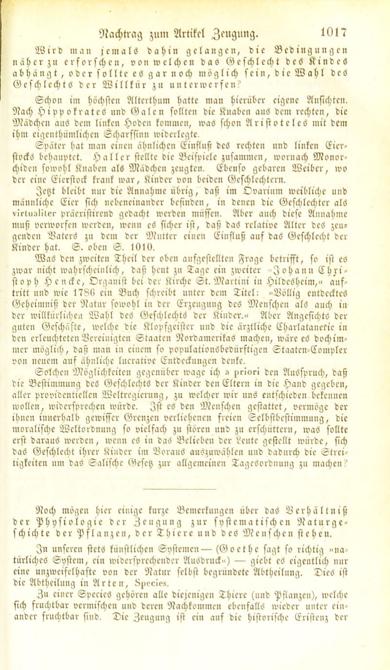 2B i r b man j e nt a I ö b a h i tt gelangen, b t e 23 e b i tt g it n g c n tt ä \) e v j u e r f o r f d; e n, o o tt melden b a ö © e f d; 1 c d; t b e ö $ t’ n b c ö ab hängt, ober fotttceö gar nod; ntögltd; f e i tt, b i e 2Ö a h 1 bcö ©cfd;ted;tö ber 2B i 11 f tt r jtt utt termerfen? Schon tut tmd)jtcn Sttterthum ^atte ntatt hierüber eigene 2tnftd;tcit. 2?ad; fpippofratcö ttnb ©alett foftteit bie Slttabctt auö bent rechten, bie 23?äbd;ctt auö beut Itttfen tpobcit fotitmctt, maö fd;on Slriftoteleö mit bent t'^nt eigenthünttid;en ©charffütn mibertegte. ©pater f;at ntan einen ctynTid;ett Gnitftufj bcö rcd;ten ttnb tinfen @t'er* fiodö behauptet. Malier ftettte bte 23cifpictc gnfamntett, morttadj 9J?onor* djtbett fomot;! Knaben atö 9J?äbchett jcitgtcit. (Jbcnfo gebaren SBeibcr, mo ber eilte (Jicrjtocf frattf mar, ftinber oott beibett ®efd)Ied)tern. 3cf}t bleibt nur bic 2(ntta^nte übrig, baft tut ÜDoartum meibtid;e ttnb ntänntidje ßücr ftd) nebenetttattber beftnben, itt betten bte @cfd)ted;ter atö virtualiier präertfttrenb gcbad;t merbett tttiiffctt. $(ber attd; btefe 2tnitat;me ntttf) oermorfen merbett, meint cö ftdter ift, baff baö rctatioe Stttcr bcö jeu* genben 23atcrö gtt bent ber Ü)?uttcr einen ©inftufj auf baö @efd)ted;t ber Üinber tjat. ©. oben 1010. 2Baö bett jmeiten 3T^cif ber oben aitfgefMten ftrage betrifft, fo ift eö jmar ntd;t mahrfrijeintid;, baft t;eitt jtt Sage eitt jmeiter ”3chnnit S^ri = ftopl; f? c tiefe, Drganijt bei ber H'irc^e ©t. 2D?artini itt .Spitbeöheint,« auf= tritt ttttb tote 1780 eilt 23uri; fd;reibt unter bent Sitet: »23öt(t’g cntbccftcö ©ctjcimuift ber Statur fomotd itt ber Grrjettgitttg bcö 20?enfd;ett atö aud; in ber mittfiivtidjen 2Bat)I bcö ®efd;tecbtö ber ft'inber.« ?tber ?(ttgefid)tö ber guten ©efd;äfte, metdjc bic Sttopfgciftcr ttnb bie cirjttiche CE^artatanefte itt bett erteud)teten23creiuigtett (Staaten 9?orbantcrifaö ntad;ett, märe eö bod)tm= tttcr ntögtid), baft ntatt itt einem fo poputationöbebürftigen ©taatemdontpter oott neuem auf ät)ntid;e tucratioc dntbccfungcn bettle. ©otdtcit 23?ögtid;f'citen gegenüber magc td; a priori ben 2tuöfprud), baft bie 23e(Hmtnung bcö ©efd)ted)tö ber itinber ben ©Itern itt bie fpattb gegeben, atter pmüecnttctfcn 2Bettregierung, ju meid) er mir ttnö entfliehen, befemten motten, mtbcrfpred;ett mürbe. 3ft cö bett 23?cnfd)en geftattet, oerntöge ber ihnen initerhatb gemiffer ©rettjett oertteljenen freien ©etbjtbcftitnntung, bic tnoratifdje SBcttorbnung fo oietfad; ju ftörett ttnb jtt crfdjiitterit, maö fottte erft barauö merbett, metttt cö in baö 23ettebeit ber Seitte gefteftt mürbe, ft cf) baö @efd)ted)t tf>rcr Kinbcr im 23orauö auögumäfdett ttttb babttrd) bie ©treh tigfeiten um baö ©atifd;c ©efc0 jur attgemcinen Sageöorbnung jtt machen? 9?od; mögen t;icr einige furje 23enterfuitgeti über baö 23er^ättnt^ ber ^fjpftotogte ber 3 c u g it tt g gttr fpftentatifd; en 97aturge = f d; i d; t e ber $ f t a n j e tt, ber S t; i e r e tt tt b b e ö 23? e tt f d; c tt ft e l) c tt. 3n unferen ftetö fünfitidjen ©pftcntcit— (©oet^e fagt fo richtig »na= türtid;eö ©pftent, eitt mibcrfpred;ettber 2tuöbntcf<<) — gt’ebt eö eigentlich nur eine unjmeifcft;afte oott ber 2?atur fetbft begrünbete Slbtheitung. 2Dicö ift bie ?tbthei(ung in 3t r t e n, Species. 3u einer ©pecieö gehören alte biefettigett Sht’ere (unb ^Jffanjett), mctdje ftch frudjtbar oeriitifd;en ttttb bereu 2?ad)f'oniittctt ebettfadö mieber unter cin= anber frud;tbar fittb, X)ic 3cuöuttg ift ein auf bte t)iftoi'ifd;c ©rtftcnj ber
