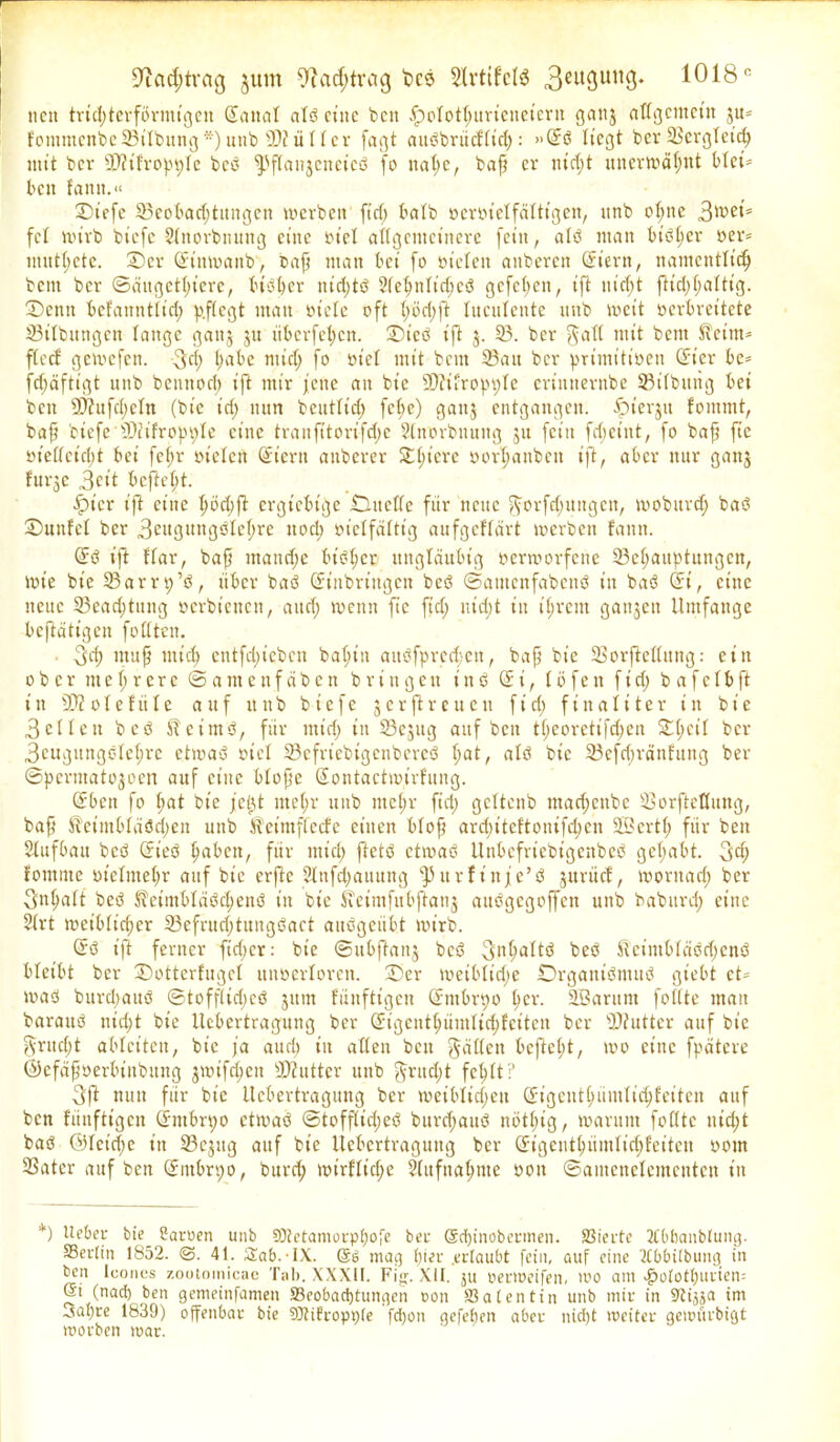 üftadjtvag jum 9iatf;tvcig fccs 3lrtifclä 3eufSim9* 1018° neu trichterförmigen Sana! al?ct’uc beit fpolothurieueiern ganj allgemein ju= kommcnbe23iIbung*)unb SlfiiUcr fagt auPbrücktid): »(E? liegt ber SSergleith mit bev 9D?ikroppIe be? fPftai^cneic? fo nahe, bafj er nicht unerwähnt blet= beit kamt.“ Sicfe ^Beobachtungen werben fiel; halb rennetfaltigen, unb ohne 3n>en fei mivb biefc Stnorbnung eine rt'el allgemeinere fein, at? man btPt)er »er* muthetc. Ser (Einwanb, Daß man bei fo rieten anberen (Eiern, namentlich bem ber ©äugettnere, bisher nicht? 2tehnlt’d;e? gefeiten, ift nicht ftict;l>altig. Senn befanntlid; p.flcgt matt otcle oft höchft luculente unb wett oerbreitete S3ilbungen lange gaitj 31t iiberfehen. Sieb ift 3. 33. ber ^att mit bem fteim* flccf getvefen. 3d; ha^c wid; fo oicl mit bent 23ait ber primitiven (Et'er be* fct)äftigt unb bcnnoct) ift mir jene au bt'e ©ftfropple crinnernbe 33itbitng bei ben 9)Zufd;eIn (bt’e id> nun beuttid) fcl;e) gauj entgangen, fpterjtt kommt, baf? biefc XDfifropoIe eine tranfttorifd;e SInorbuung 311 fein fdeint, fo baft fie vielleicht bei fet;r vielen (Eiern auberer Spiere oorhanben ift, aber nur gan3 fttrgc 3eit bcjtet)t. tpt'er ift eine höchft ergiebige Üüneffe für neue $orfd)Uitgcn, moburd) ba? Suttfel ber 3ntgung?Iehre uod; vielfältig aufgeklärt werben kann. (E? ift klar, baff mand;e bisher ungläubig oermorfene 33ehauptuttgcn, wie bt'e SSarrt)’?, über ba? (Einbringen be? ©antenfabcnP in ba? (Ei, eine neue 23ead)titng oerbt'enen, and; trenn ft'c fid; ntdjt tu ihrem gatten Umfange betätigen fottteu. 3d; muff mich cntfd)icben baht’n attPfprcd;cn, baff bt'e SSorftettung: ein ober mehrere ©amenfäben bringen in? (Ei, töfen fid; b afeIbft in SD?oIekttIe auf itttb biefe 3crftreucn fid; finaliter in bt'e 3cUeit be? Sketm?, für tnt’d) in 23ejug auf beit theoretifd;en 2d;cii ber 3cugungC'Ichre etwa? viel 23cfriebigcnberc? t)at, alP bie 23cfc()ränkuug ber ©pcrtuato3oen auf eine btoffc (Eontactwirkung. (Eben fo put bt'e fe0t mehr unb mehr ftd; gcltenb madjeubc iSorfteOung, baff UeimOtüöcbeu unb Keim flecke einen btoff ardfiteftonifepen 2Bcrtp für ben Aufbau bcö (Eie? paben, für ntid> ftet? ctma? Unbefriebtgenbe? gehabt. 3<h komme vielmehr auf bie erftc Slnfcpauung fPurf in je’? 3ttriick, moritarf) ber Snpatt be? KeimbtäPd;enö t'it bie Svetmfubjkaitj ait?gcgoffen uttb babttrep eine 2Irt tveiblicper 23efrud)tung?act au?geübt mt'rb. (E? ift ferner fieper: bie ©ttbffait3 bc? Inhalt? be? KcimbtäPdicnP bleibt ber Sotterkugel ttuoerloren. Ser metblt’dje SrgautöntuP gtebt et- toa? burdiaitö ©toffttdjcP 3ttm künftigen (Etttbrpo her. SBarunt follte man barau? nicht bie Uebertragung ber (Eigeuthümlidffcitcu ber 3)?utter auf bt’e gritdjt ablctten, bt'e ja auch in alten beit hätten befielt, too eine fpätere ©efäffoerbtitbung 3wifcpen Butter unb gritdft fehlt ? 3ß nun für bt'e Uebertragung ber weibltdjen (Eigeuthiintlichfeiten auf ben künftigen (Embryo ctma? ©tofftidje? burd;au? nöthig, warum foCttc itidjt ba? ©Icidje in 23egug auf bt’e Uebertragung ber (Eigenthüntlidffeiten ootn SSatcr auf ben (Embryo, bttrd; wirkliche Stufnaptne von ©antenctcmcntcn in *) Ueber bie_ ßaroen unb Stetamorppofe ber @d)inobcrmen. Vierte 2Cbbanblung. Berlin 1852. 41. Sab.-IX. mag pier erlaubt fein, auf eine Tlbbilbung in ben Icones zootomieae Tab. XXX11. Fig. XII. ju perweifen, too am ^»olothurien; ©t (nad) ben gemetnfamen SSeobadjtungen oon Valentin unb mir in Stisja tm ^apre 1839) offenbar bt'e SOtifropple fdjon gefepeit aber niept weiter getrürbigt voorben war.
