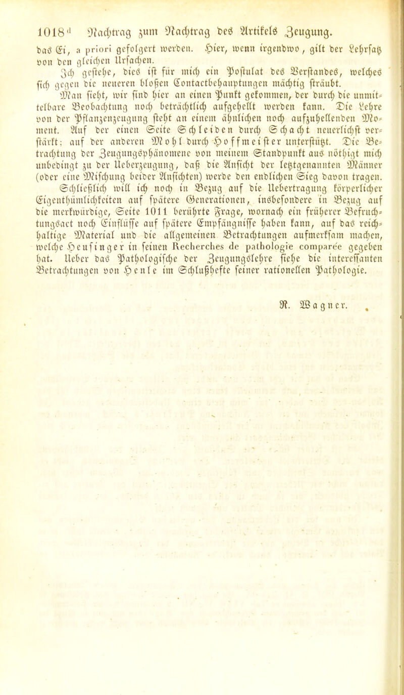 1018d üftcid^vcig jutn 9iad;trag t>cö s3vttfcle 3cugung. bad <$i, a priori gefolgert werben. ^>ier, wenn trgenbwo, gilt ber ?cl;rfai} ooit beti gletd;en llrfad;en. 3d; gefiele, bted ijt fiir ntid; ein Poftulat beb Berftanbed, weld;ed ftef; gegen bie neueren bloßen Sontactbchauptungcn mächtig fträubt. BZatt ftef)t, wir finb I;icr an einen punlt gefommen, ber burd; bte unmit- telbare Beobachtung nod; beträchtlich aufge(;et(t werben fantt. £>ie üehre ooit ber Pflanjenjeugttng fte(;t an einem ähnlichen nod) aufjuhellenbctt iJKo* ntent. 3luf ber einen ©eite ©d; leiben bttrd; ©d;ad;t neucrftd;ft oer= ftdrft; auf ber anberen sDZot;t burd; $>offmet fter unterftii^t. X'ic Be* trad;tung ber 3«tguni3öP^1,0mcilc oon meinem ©tanbpunft aud nötl;igt ntid; unbebtngt jtt ber Ueberjeugmtg, baß bte 3lnftd;t ber letztgenannten Banner (ober eine B?tfd;ung betber 3lnftd)ten) werbe ben enbltcpen ©ieg baooit tragen. ©d;lteßltd; miß id; nod; in Bejug auf bte Ucbertragung fbrpcrlid;er @tgentl;ümlid;fctten auf fpätere ©encrationen, indbefonbere tn Be$ug auf bie merfwttrbtge, ©eite 1011 berührte Jrage, wornad; ein früherer Befrud;* tungdact nod; ©ittflüffe anf fpätere Qfmpfättgntffe fabelt fann, auf bad retd;* haltige Material unb bie allgemeinen Betrachtungen aufmerffaitt mad;en, wcld;c Ipeufinger tu feinen Recherches de pathologie comparee gegeben hat. lieber bad pathologifd;e ber 3eugungdlel;re ßef;e bie titterelTanten Betrachtungen oott £>eitle im ©chlußhefte feiner rationellen Pathologie. 9f. äßagner. %