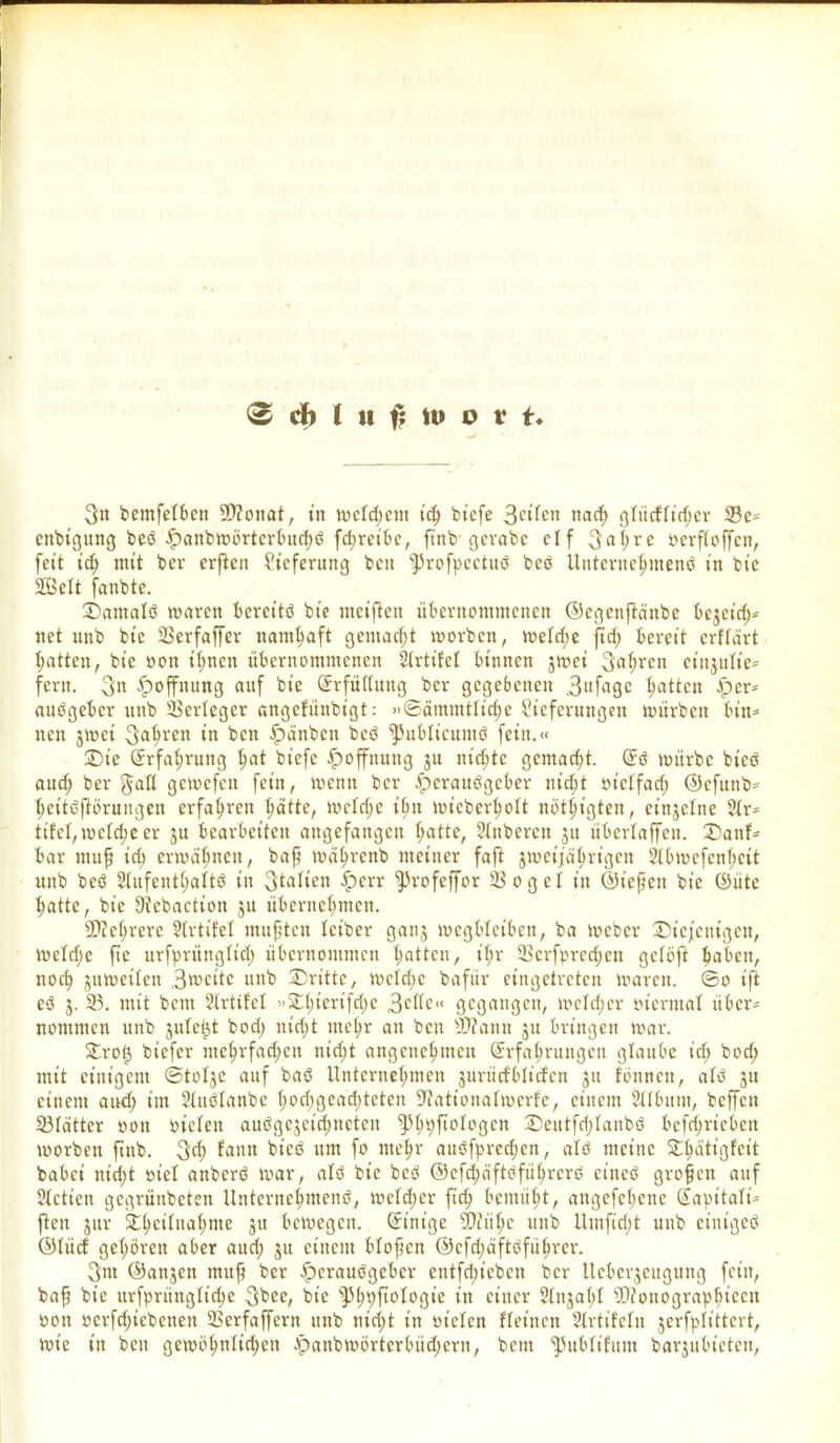 3n bemfelben 9)?onat, in n>ctd>cm t'd> btcfe 3ci'fen wirf; gliicflidjer 23e* ettbigung beb £attbwörterbitd;b fchretbe, ftnb gevabe cif 3al>re oerftoffen, fett id) mt't bev erfiett Lieferung beit ^rofpcctub beb Unterttehmenb tn bte 2£clt fanbte. ©amalb waren berettb bte metften übernommenen ©egeitftänbe bczeid;* net itnb bte 23crfaffer namhaft gemadjt worben, weldje jid; bereit crtlärt Ratten, bte oott ihnen übernommenen SIrtifel binnen jwet 3aljren etnjnlte= fern. 3« Hoffnung auf bte Erfüllung ber gegebenen 3«fage Ratten £er* aubgeber itnb Verleger angefünbigt: »©ämmtliche Lieferungen würben bin* nett jwet fahren in ben fpänben beb ^ublicuntb fein.« ©t'e Erfahrung Ijat biefe Hoffnung ju rn'djte gemacht. (5b würbe bt'cb and; ber $all gewefett fein, wenn ber iperattbgeber nid)t ot'clfad; ©efttnb* tteitbftbrungen erfahren hätte, weldje if;tt wicberljolt nötigten, einzelne 2Ir* tifel, welche er ju bearbeiten angefangen fyatte, Slitbereit jtt überlaffett. ©auf* bar ttiup td> erwähnen, bap wäprenb meiner faß zweijährigen 2(bwcfcnf;eit ttttb beb 2lufentl;altö in Italien £>crr ^rofeffor 23 o g e I in ©tepett bte ©itte hatte, bte Sftebaction ju übernehmen. Mehrere 2(rtifcl muffen letber ganz wcgblet'ben, ba Weber ^Diejenigen, weldjc fte urfpritnglid) übernommen hatten, iljr 23erfpred)en gclöft Jtaben, noch zuweilen 3utcitc ttttb ©ritte, mcldje baftir eingetreten waren, ©o t'fi eb z- 33. mit bettt Llrtifet »©htertfdje 3cIIe« gegangen, meid;er oterntal über* nontmen unb zitiert bod; nidjt mehr an beit D?ann zu bringen war. ©rot) biefer mehrfadjett nidjt angenehmen Erfahrungen glaube idj bod; mit einigem ©tolzc auf bab Unternehmen zurücfblicfcn zu fonnett, alb z» einem and; im Slttblanbe hodjgeadjtctcn Stfationatwerfe, einem Sllbttut, beffett 23Iätter oon oiclett aubgejeidttteten ‘tphpftologcn ©eittfdjlanbb bcfdjricbcu worben ftnb. 3$ fatttt bt'cb um fo mehr aubfpredjen, alb meine ©Ijätigfeit habet nicht oiel anberb war, alb bte beb ©efdjäftbführcrb ettteb grofett auf SIctten gegrünbeten Unternehmend, welcher ftdj bemüht, attgefehene Eapitali* ßen zur ©hcilttahnte zu bewegen. Einige 9)iühe ttttb Umftrijt unb cttiigeb ©lücf gehören aber aud; z« einem blopctt ©cfdjäftbführer. 3nt ©attjen mttf ber fperaubgeber entfliehen ber llcberzcitgttttg fein, bap bie urfpriinglt'dje 3^ bt’e ^hhßologte iu einer Slttzal)! sJJiottographiccit oott ocrfdjtebcnett 23erfaffcrn unb nidjt in oielen Heilten Slrtifelit zerfplittcrt, wie in bett gewöhnlichen ipanbwörterbüdjern, bettt ^Jublifum barjubietcit.
