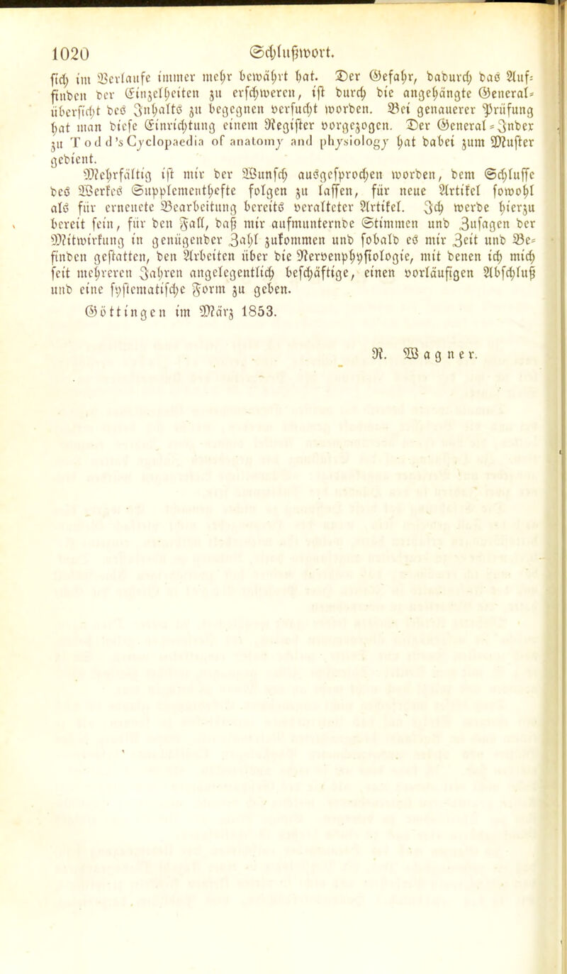 ftct; im Verlaufe immer metjr bewatjrt bat. 25er @efat>r, baburcf) bao Stuf: ftitben ber (5in$et(;eiten ju erfd;meren, ift burd) bie angebängte ©enerat* überftd;t beb Sntfattd ju begegnen »erfud;t worben. 58 ei genauerer Prüfung ^at man btefe Qftnrtd;tung einem üiegifter oorgejogett. 2)er ©eneral *$nber ju T o d d ’s Cyclopaedia of anatomj and phjsiologj fyat habet jittn dufter gebient. SDZebrfältig ift mir ber 2Bunfd; audgefprod;ett worben, bem ©efduffe bed SBerfed ©upp(cmentt;efte folgen ju taffen, für neue Strtifct fowotd atd für crncitcte ^Bearbeitung bereits? ocrattetcr Strtifet. 3$ werbe t;ierju bereit fein, für bett §att, baft mir aufmttnternbe Stimmen unb ,3afagen ber 9D?ttwir!ung in genügender ,3at>I jufontnten unb fobalb ed mir 3cit unb 33e= fiitbcn geftatten, ben Strbcitcn über bie ^eröenp^^ftotogie, mit benen id; mid) feit mehreren 3at;ren angelegentlich befd)äftige, einen oortäufigen Stbfd)tufj unb eine ft)flentatifd>e $orut ju geben. ©öttingen im SPZctrj 1853.