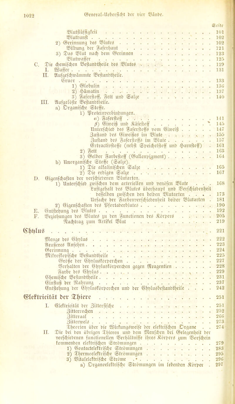 ®encra(Alcbcrftd)t ber vier ©änbe. Seite ©(utffufftgfcit 101 ©tutbunft 102 2) ©erinnung beb ©iuted 102 ©iibung bcv Safevtjaut 121 3) Sab ©lut nad) bem ©er innen 123 ©tuttoaffer 125 C. Sie d)emifd)cn ©eftanbtfyciie beb Sfitteb 129 I. SBaffcr 131 II. 2lufgefd)ioämmtc ©cftanbtfjeÜe. Sruov 133 1) ©iobutin 13G 2) Hämatin 137 3) Fafcrftoff, Fett unb Saije 140 III. Slufgeföfte ©cftanbtbciie. a) Drganifd)e Stoffe. 1) ©rotetnoerbinbungen. «) Fafcrftoff 141 ß) ©weif uitb Äüfeftoff %. 145 llntetfd)ieb beb Fgfcrfloffö vom ©imetfs 147 Suftanb beb (S'imeifieö im ©lute ........ 155 3uftanb beb Faferfloffb im ©tute 157 ©rtractil'ftoffc (uebft (Speichelftoff unb Jpavnfteff) . 1G1 2) Fett 1G3 3) ©clbev Sitrbcflcff (©altcnpigment) 1G4 b) Uuorganifdje Stoffe (Satje). 1) Sic aifatiuifd)cn Satjc 1G5 2) Sie evbigcit Sat$c . 1G7 D. ©igenfcfyaften ber oerfdnebeuen ©tutarten. 1) Unterfdjieb jvoifc^en beut avterietten unb «enöfett ©tute . . . 1G8 Snftgefyalt beb ©tutcö übevtjaubt unb SBerf^iebenfjcit be'ffctbcn jmifdjen ben beiben ©lutarten .... 173 Urfadje bev FarbetU'erfdjiebenljeit beider ©tutarten . 181 2) ©igcnfd)aftcn beb ©fortaberbiuted 190 E. ($ntjtel)ung beb ©futed 192 F. ©eiicbungen beb ©Iuted ju ben Functionen beb Hörberd 205 ©actytrag junt Slrtifcl ©tut 219 • 221 ÜJfcnge beb Sf)t)Iub 222 ?teu|creb 9tnfeC;en 223 ©erinnung 224 9Jiifvoffobifd)e ©cftanbti)ci[e 225 ©röfje ber (5t)i)tuöförbcrd)en 227 ©erhalten bev (S|)t;(usförberri)cn gegen tJtcagentien 228 Farbe beb ßtjtjtud 229 G>,()cmifdie ©eftanbtlieife 231 ©infiUif ber Dlafyruug 237 ©ntjletjung ber Stfljtudförbcrcfyen unb ber (§t)n[uebcjtanbtt)citc .... 242 (Slefti'icttät ber Spiere 25i I. ©teftricität ber 3ittcrfifd)c 3ittcrvod)cn 3ittcraat 3ittcrme(d Sfyeoviett über bic SBirfungbivctfe ber eteftrifdjen Organe . . II. Sie bei ben übrigen Sbicrcu unb bem 9Jtenfd)en bei ©e(egent)eit ber ocrfdiicbcncn functioncUen ©evfyültniffc if)red Jlöig'erb jum ffiorfdjein fommenben elcftriföbcn Strömungen 1) ©ontactetcftvifdjc Strömungen 2) SbermoeteTtrifdje Strömungen 3) ©itatclcftrifdic Ströme . • a) Drgancetcltrifdje Strömungen im (ebenben Äörvcr . 251 252 2GG 273 274 279 283 295 29G 297