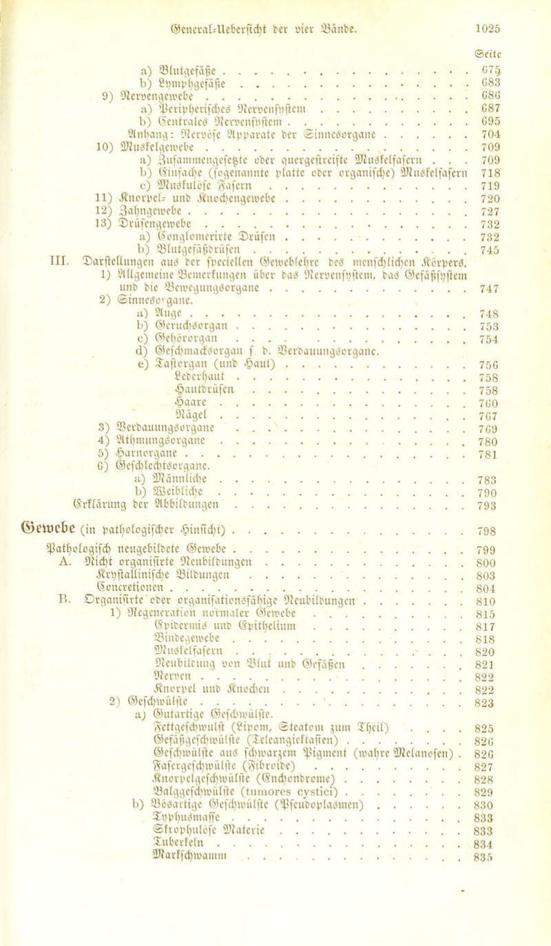 Seite a) 53Iutgefdj?e 07ij b) Spmpljgefdjie 083 9) S^eröcngewctc 080 a) tperipl)crifd)eS Stetöenftyflcm 087 b) (Sentratcs Slerbenfpficiu . 095 Slntyang: 9tcrööfc Apparate Per Sinnesorgane 704 10) SJiuSfetgemebe 709 a) Sufammengcfcjjte ober quergeftreifte 3Jiuöfclfafcvn . . . 709 b) ©iitfacfje (fogenannte platte ober organifdje) SJhiöfetfajern 718 c) 9JtuSfulöfe Safern 719 11) Jbnorpct- uitb $nod)cngewebe 720 12) 3atjngcmebe 727 13) ©rüfengemebe 732 a) ©ongtomerirte Srüfen 732 b) Sßtutgcfäjjbrüfen 745 III. Sarftetlungen aus ber fpecieftcn ©etoeblctjre beö mcnftJ)ficf)ctt HörperS. 1) Slttgemeine fflemerfungen über bas SJieroenfpfiem, baö ©efäjjfpfiem unb bie 33etoegungsorgane 747 2) ©inncSo’gauc. a) Slugc 748 b) ©crudfsorgan 753 c) @c(;örorgan .... 754 d) ©efdpnadSorgan f. b. SBerbauungPorganc. e) Saftorgan (unb <§aul) 75G £ebcrt)aut 758 •fpautbrüfen 758 £>aare 700 9Iäget 707 3) SerbauungScrgane 709 4) Sltlfmunggorgane 780 5) -fparnorgane . 781 G) @efd)(cd)tScrgane. a) 2)Jdnnlid)e 783 b) 3Bcibtid)e 790 (S'rftdrung ber ?lbbitbungen 793 ©eitiebc (in patf)otogifd)er >£>inftd)t) 798 tpattjotogifd) nengebilbete ©ctoebe 799 A. Dticfyt organiftrte Dlenbtfbungen 800 dtrpfiallinifdje ^Übungen 803 Soncrctioncn 804 P>. Drganijtrtc ober organifatienPfätfige Dteubitbungen 810 1) ^Regeneration normaler ©emebe 815 ©pibermis unb ©pittjelium 817 Sinbegcmebe 818 UJtusf'elfafern 820 üleubiltung oon 33litt unb ©efäfen 821 Dteroen . 822 Knorpel unb Äitodicn 822 2) ©efdfmüljle - 823 aj ©utartige ©efdnoiUftc. Ttcttgcfclpoulft (Sipoin, ©teatom jum Sfjcit) .... 825 @cfäfjgefd)iiuüfte (Seleangieftaften) 820 ©cfdpiuUfte aus fdnoar^cm Pigment (maljre ültclanofen) . 820 Safergefcfjunilfte (Stbroibe) 827 j?norpeigcfcl}U)ülfte (©ndfonbrome) 828 33alggefd)tt.nitftc (tuinores cystici) 829 b) 33öSartige @efd)toiilftc (tßfeuboplasmen) 830 Spp[)uSntaf[e 833 @fropt)ulofc 2Ratcrie 833 Subcrfeln 834 •JRarffdpoamm , . 835
