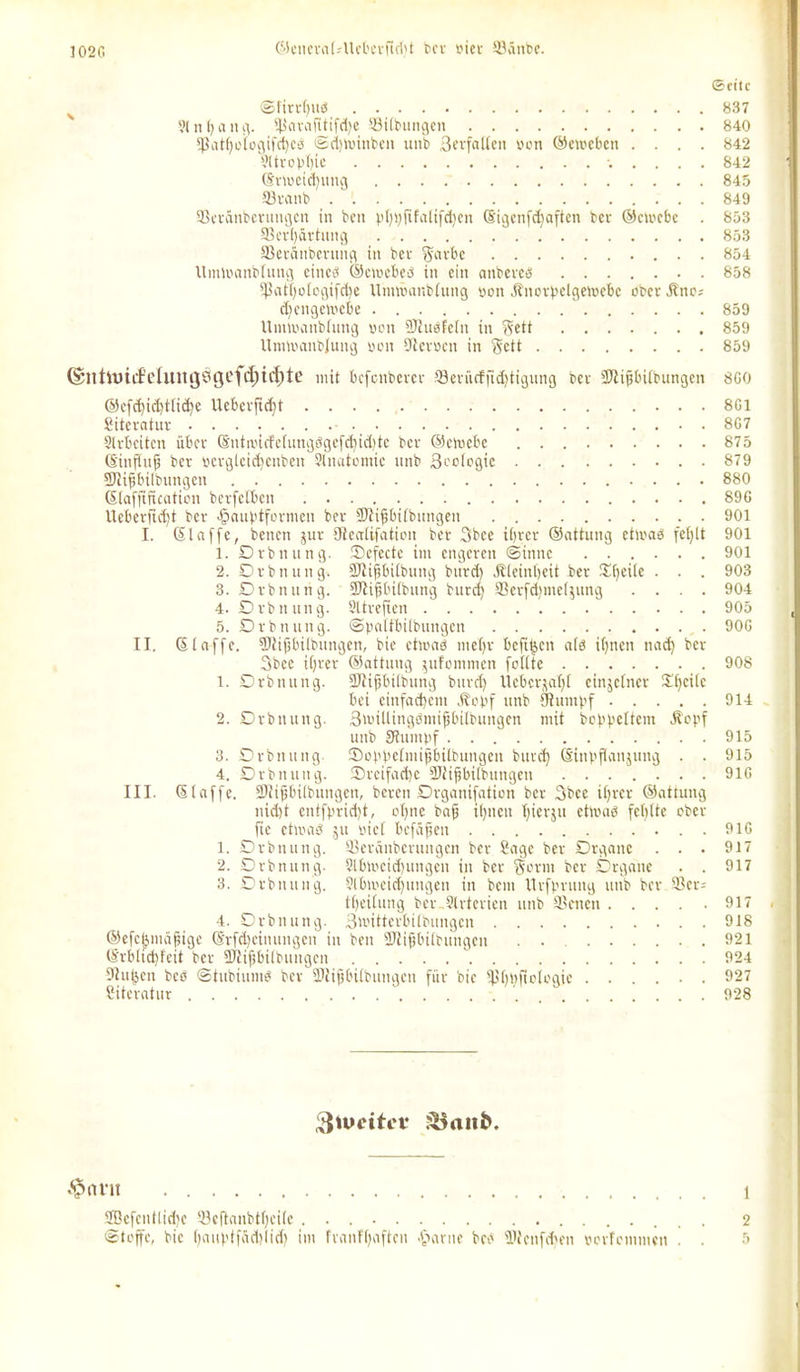 102G ©enerat.-UeberficlU ber tut 33ättbe. (Seite N Sfirrbtid 837 3tnt)ang. $arafitifd)e ©Übungen 840 *Patt)otcgifcf)cö <3d)tuinben ttnb Berfalten yon ©etueben .... 842 yttf o pf)ic 842 @nreid)uug 845 fflrattb 849 Sßeränbcrimgctt in ben pt)i)fifatifd)cn (Sigenfdjaften ber ©ctoebc . 853 93ert)ärtung 853 ffieranberuiig in ber $arbe 854 Umlranbtuttg cincö ©cioebeö in ein anbereb 858 *Patl)ologifd)e Uimraitbtung yon Ätiorbelgetoebc ober .ftttc; djengeloebe  859 Utntyanblung yon 9Jtubfe(it in $ett 859 Umiyanbjung yon -fterycn in Seit 859 @nht)iifehutgÖgcfd;i4)te mit befenberer ffletücfftd)tigung bev SJliftbÜbungen 8G0 ©cfd)id)ttid)e Ucbeifid)t 8G1 Siteratur 8G7 Strbcitcn über ©nttyicfe(ungögefd)id)te bev ©etuebe 875 6'ittflufj ber yergteicfjcnbeit Slnatomie nnb ßcoiogie 879 SJHfsbitbungeit 880 ©lafftfuation berfetben 89G Ueberftd)t ber •§aubtformcn bet SJtifbifbnngen 901 I. 61 affe, betten jur (Rcalifation ber 3bce ihrer ©attung ettoab fet)tt 901 1. Drbnung. Defccte ittt engeren (Sinne 901 2. Drbnnng. -Dtifibitbung bttrd) .Sletnijeit ber tpeite . . . 903 3. Drbnnng. SJtiftbitbung bttrd) 93erfd)met$ung .... 904 4. Dvbttung. SUreften 905 5. Drbnuttg. Syattbitbungcn 90G II. 6taffe. ÜJitpitbitngen, bie ettoab metjv befiptt afö ihnen ttad) ber Bbee iljrer ©attung $ufontmen foftte 908 1. Drbnung. fDtifjbitbung bttrd) Uebcrjat)! einzelner Stjcite bei einfachem Äoyf ttnb tRuiuyf 914 2. Drbnung. 3'ruUingöntifjbitbuitgcn mit befreitem Äopf ttttb Stumpf 915 3. Drbnung Sobbetmifbitbungen bttrd) (Sittpflattjung . . 915 4. Drbnung. Sreifadje SJtifjbitbtingen 9IG III. ©taffe. SJMfjbitbungen, bereit Drganifation ber Bbce itjrer ©attung nicht entfprid)t, oI)tte baf il)itett Ijierjtt etluab fehlte ober fie etmaö 51t yict befäfett 91G 1. Drbnuttg. 93eränbcrungen ber Sage ber Drgattc . . . 917 2. Drbnung. 5lbtyeid)ungen in ber §ornt ber Drgane . . 917 3. Drbnung. Slbtoeidjungen in bem llvfpruttg ttttb ber ®cr= ttjeitung ber.Slrterien ttttb SSenett 917 4. Drbnung. Bmitterbitbungen 918 ©efchmäfjige 6'rfd)cimtitgctt in ben SJtijjbiibungcn 921 ©rbltdjfeit ber SJtijjbitbiutgcn  924 Dlu^cn beö ©tubtumb ber 3Uifjbt(bungctt für bie Sptjtyftologie ...... 927 Literatur '. 928 $u>citev $<int 1 2öefcittltd)e 53eftanbt()ci(c 2 «Stoffe, bie f)auptfäd)!id) int franf()aftcn .ftante beb Wcttfd'ett yorfomnten . . 5
