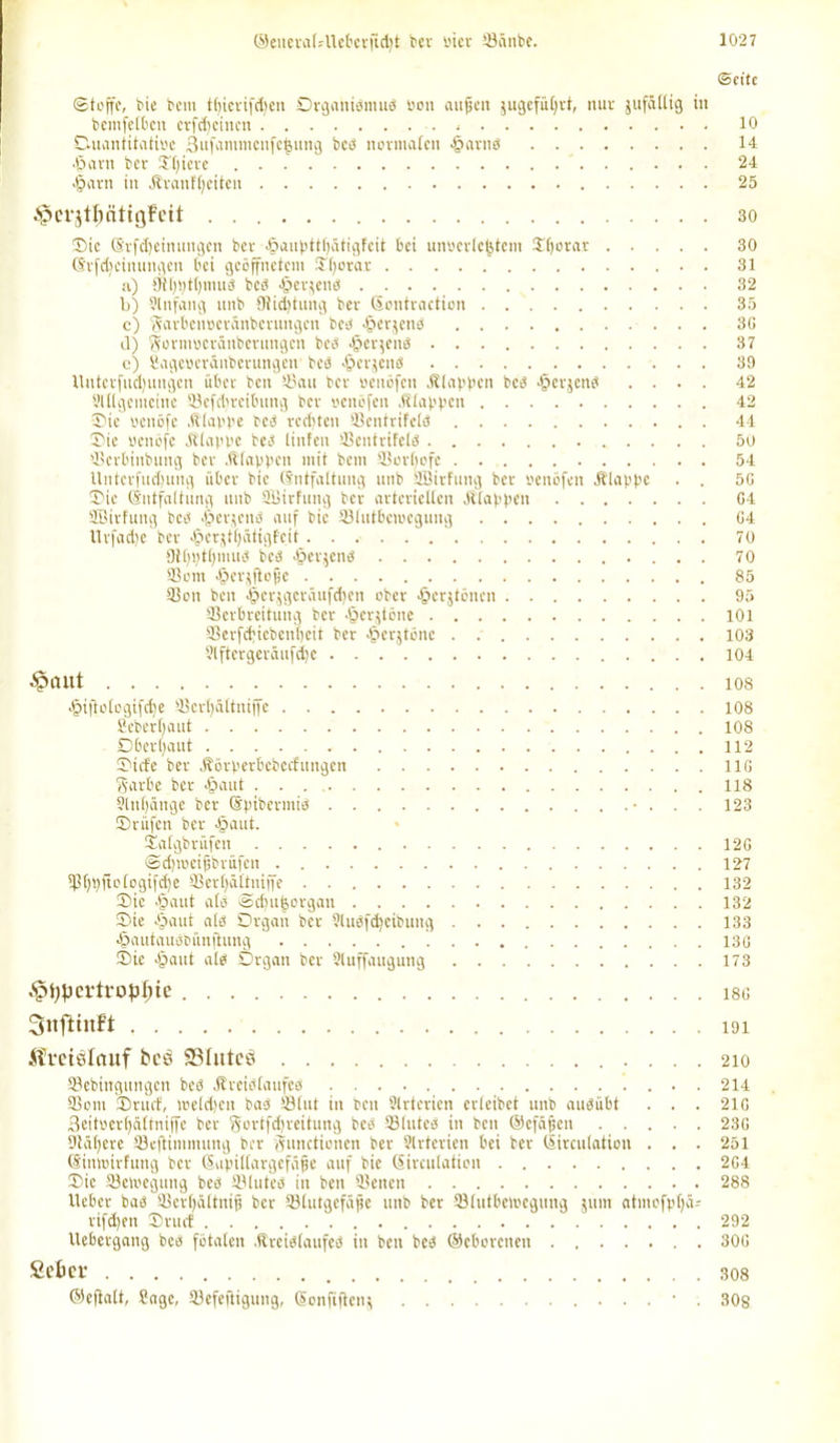 (Seite Stoffe, bie bem tfyicrifdjen Drganibmub uon außen jugefüljrt, nur jufüllig in bcmfelbcn crfdfcincn , 10 Ouantitatioe 3ufanuncnfe^itng beb normalen ^arnb 14 ■ßarn ber Uljicre 24 •ßarn in Äranftjeiten 25 ^crjtöättgFcit 30 Sic (Srfdjeinungcn bcv -ßaupttljütigfeit bei unoerlejstcm $()orar 30 (Srfdjcinungen bei geöffnetem Sfjorar 31 a) 9tl)pt()iuub beb ßerjeiib 32 b) Slnfang unb {Jtidjtung ber Sontraction 35 c) (Varbcnbcränberungcn beb •ßerjenb 3G il) Formocräitberungeii beb •ßerjeitb 37 c) fiageberänbcrungeir beb «ßerjcnb 39 Untcrfudjungcn über beit Vau ber benöfen klappen beb -ßerjcnb .... 42 Sltlgemeinc Vcfdircibung ber benöfen .Klappen 42 Sic benöfe .Klappe beb rechten Vcntrifclb 44 Sie benöfe .Klappe beb tinfen Ventrifelb 50 Verbinbung ber .Klappen mit bem 33orf)ofc 54 Untcrfudjung über btc (Entfaltung unb SBirfung ber benöfen .Klappe . . 5G Sie (Entfaltung unb SBirfung ber arteriellen .Klappen G4 SBirfung beb .ßerjcnb auf bic Vlutbeiueguitg G4 ttrfadje ber .ßcrjtlfütigfeit 70 9tf)i)tt)mub beb .ßerjenb 70 93om .ßerjftofje 85 Von ben ißerjgcrüufdfen ober .ßcrjtöncn 95 Verbreitung ber .ßerjtöne 101 93erfd;icbent)cit ber .ßerjtöne . 103 ?lftergeräufd)c 104 •Spant los •ßijloloqifcfoe Vcrbättniffe 108 geberbaut 108 Dberljaut 112 Sicfe ber .Körperbcbccbitngcn 11G Barbe ber .ßaut ...' 118 9lnf)äitge ber (Epibermib • . . . 123 Srüfen ber .ßaut. Salgbrüfeit 12G Sd)ibcifibriifcn 127 Vfypftclogifdje Verßültniffe 132 Sic .ßaut atb Scßuijorgau 132 Sie .ßaut a(b Organ ber 5lubfd)eibung 133 •ßautauöbünftung 13G Sie 'Saut alb Organ ber Stuffaugung 173 ^ßpci-tropfuc i8G SnftinFt 191 Ämslauf beö SBIutcö 210 fflebingungen beb Äreiötaufeb 214 Vom Sruct, welchen bab Vlut in ben Strtcrien erteibet unb aubübt . . . 21G 3eitoer()ältniffe ber Bortfdjreitung beb Vlitteb in ben ©efäßeit 23G 9tü(;cre Veftimmung ber Functionen ber Slrterien bei ber (lirculation . . . 251 (Eimtnrfuiig ber Supitlargefäße auf bie Sirculation 2G4 Sic Vetoegung beb Vluteb in ben Venen 288 lieber bab Vcrfjältnijj ber Vtutgefäfie unb ber Vlutbetoegitng 51011 atntofpf)ä= rifd)en Sruct 292 llebergang beb fötalen .Kreiblaufeb in ben beb ©cborenen 30G Sebcr 308 ©eftalt, gagc, Vefeftigung, Sonftflenj • . 30g