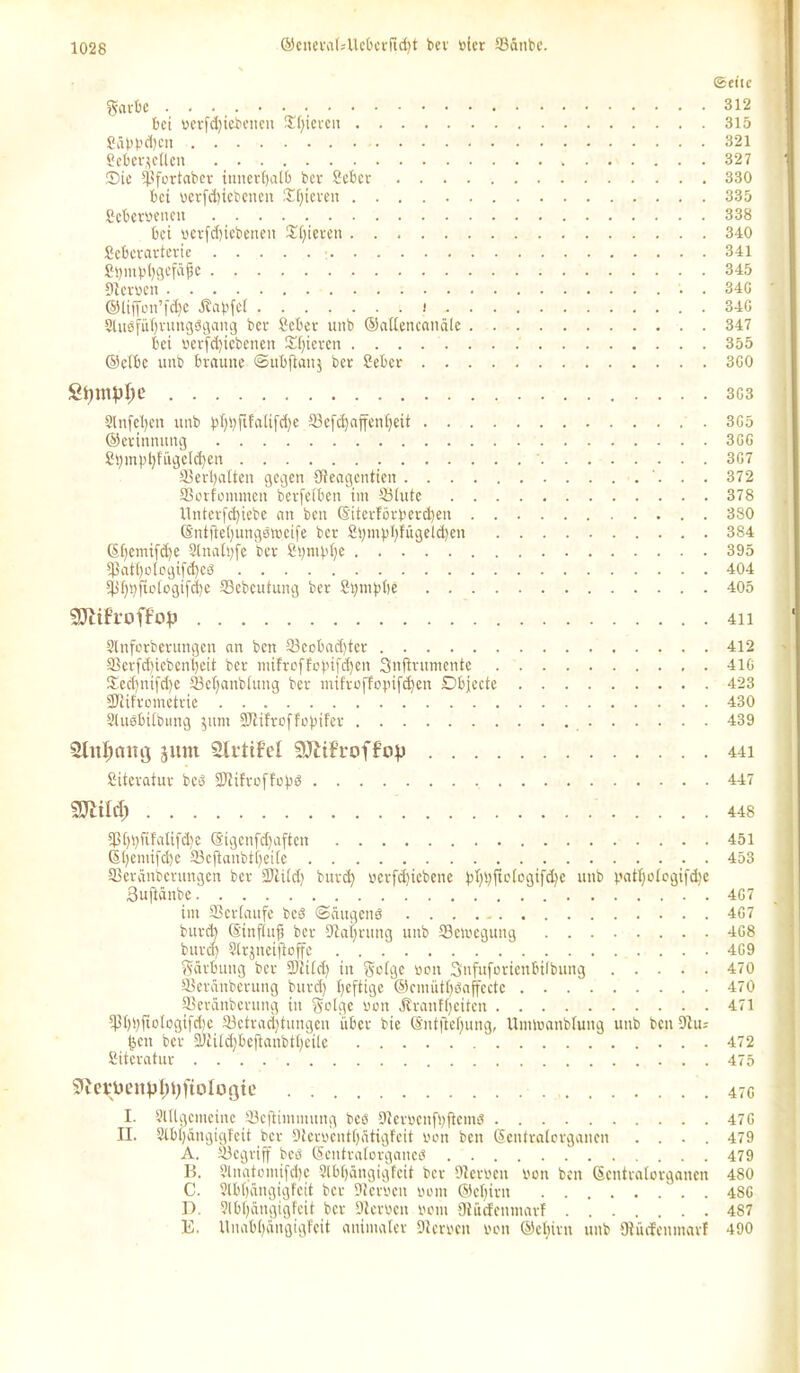 ©eite garbe 312 bet berfdjiebcncn Spieren 315 Säbb^ctt 321 bebcrjctlen 327 Oie Sfortaber innerhalb bev Seber 330 bei verfdiiebenen Steven 335 Scherbetten 338 bei »erfd)iebenen Steven 340 Scbcrartcrie 341 Stjmbljgefäjje 345 Sterben 34G ®ltf[on’fd)C Ä'abfei ....... i 34G Stugfüijrungdgang ber Scber unb ©allencanäle 347 bei berfdjiebenen 2d)ieren 355 ©clbc unb braune Subftanj ber Seber 3G0 Stymplje . . . 3G3 Slnfetyen unb ^l>flfatifc^e 33cfd)affenl)eit 3G5 ©erinnung 3GG 2l)m:pt)fügeld)en 3G7 33 erhalten gegen Oteagentien 372 33orfontmen betreiben im Stute 378 Unterfd)iebe an ben ©tierförbevd)en 380 ©ntfteljungätbeife ber 2i)mt>t)fügeld)en 384 ©Ijemifdje Slnaltjfe bev 2i)tnbl)e 395 5ßatl)ologifd)eö 404 Sß^ftotcgifi^e Sebeutung ber 2t)tnjd)e 405 9JliFfoffop 4ii Slnforbevungcn an ben 33cobad)ter 412 33erfd)tebcnl)cit ber ntifroffobifdjen Snftrumente 41G £ccf)ni[d)e Scfjanblung ber mifrofTopifdjen Objecte 423 SJiifrometrie 430 Sluöbilbmtg $unt 3Jlifroffopifer 439 Stuljamj jiun Slrtif’el SJltfroffop 441 Siteratuv beb STiifroffopö 447 SJlÜcI) 448 3ßl)t)fifalifd)e (Sigenfdjaften 451 ©fyemijctje fficftanbtijeite 453 Seränbcrungcn bev SJÜld) burd) bcrfcfjiebene bfybiibtcgifdK unb patljologifdje Buftänbe 4G7 im SScrtaufe bed Säugend 4G7 burd) ©inftujj ber Staljrung unb Söemegung 4G8 burd) Slrjneifioffc . . . 4G9 Färbung ber SJtild) in Wolge bott Snfuforienbilbung 470 Serünbcrung burd) Ijeftige ®cmiitt)öajfcctc 470 33eränbevung in golge von JJranlljeiten 471 *pi)l)jtologifd)e Sctradjtungen über bie ©ntftefjung, Umlranbtung unb ben Dt tu feen bev 9Jtitd)beflanbtl)eile  472 Siteratuv 475 5icrüenpl)t)ftolü(jtc 47G I. yitlgemcinc Scfiiinmnng beö Stcvbcnfsftcmd 47G II. Slbljängigfeit ber Dtcmntljätigfcit von ben Sentralorganen .... 479 A. Scgrijf beb (Scntratovgancd 479 B. Slngtomifdje 2lbl)ängiglcit bev Sterben bon ben Scntratorgancn 480 C. Slbljängigfeit ber Sterben bom ©cl)irn 48G D. Slbtjangigfcit ber Sterben bom Stücfenmarf 487 E. Unabl)üngigfeit animaler Sterben bon ©etjivn unb Stücfenmarf 490
