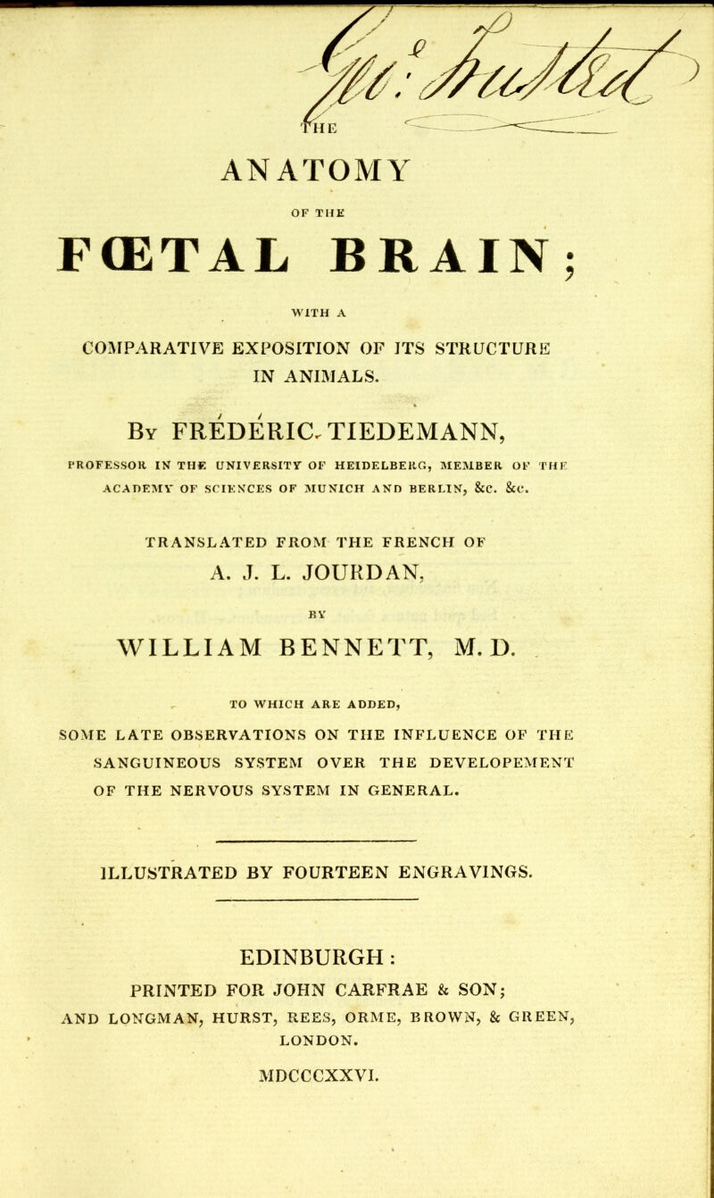 ANATOMY OF THE F(ETAL BRAIN; WITH A COMPARATIVE EXPOSITION OF ITS STRUCTURE IN ANIMALS. By FREDERiaTIEDEMANN, I'ROFESSOR IN THE UNIVERSITV OF HEIDELBERG, MEMBER OF THF ACADEISIV OF SCIENCES OF MUNICH AND BERLIN, &C. &C. TRANSLATED FROM THE FRENCH OF A. J. L. JOURDAN, r.v WILLIAM BENNETT, M. D. TO WHICH ARE ADDED, SOME LATE OBSERVATIONS ON THE INFLUENCE OF THE SANGUINEOUS SYSTEM OVER THE DEVELOPEMENT OF THE NERVOUS SYSTEM IN GENERAL. ILLUSTRATED BY FOURTEEN ENGRAVINGS. EDINBURGH ; PRINTED FOR JOHN CARFRAE & SON; AND LONGMAN, HURST, REES, ORME, BROWN, & GREEN, LONDON. MDCCCXXVI.