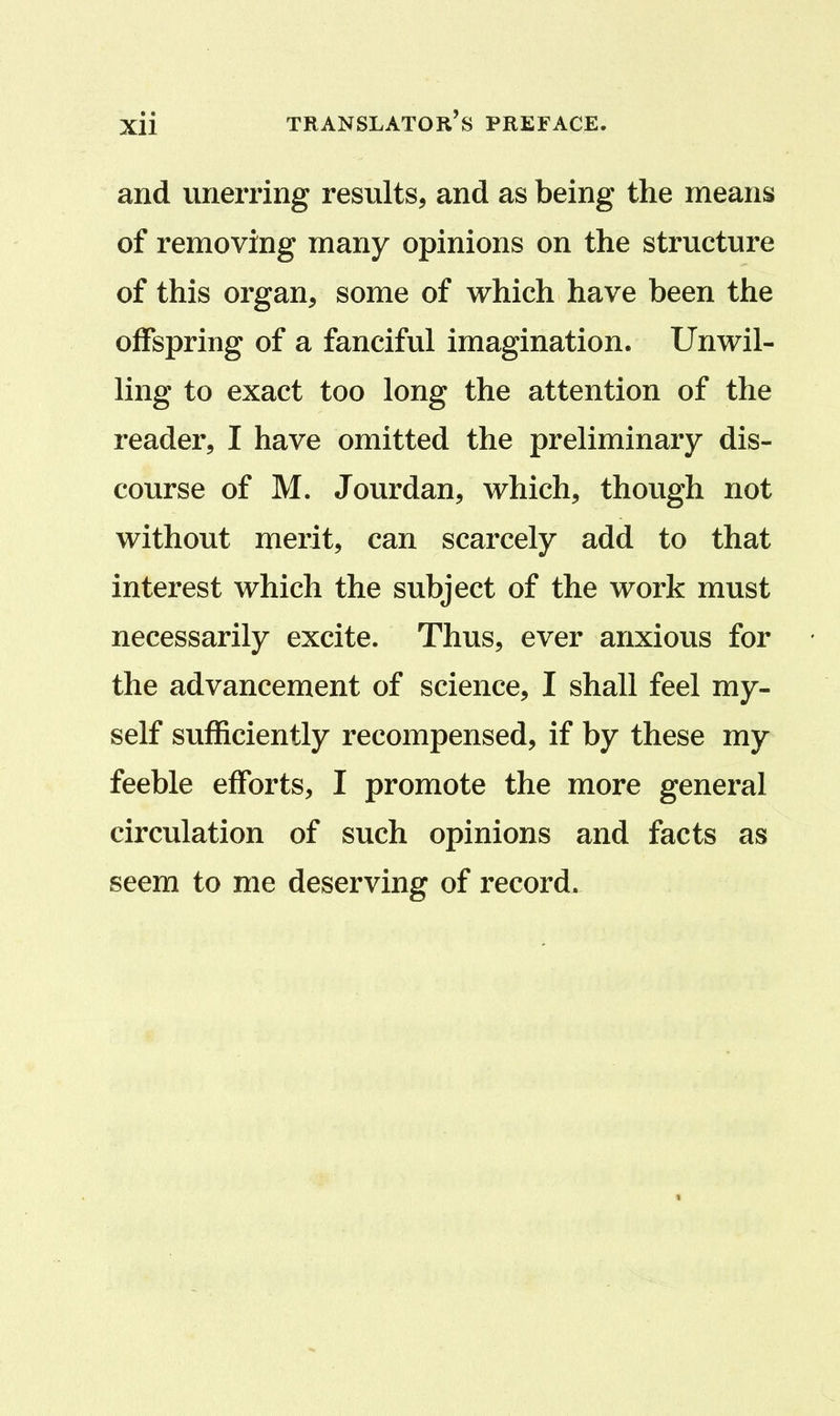 and unerring results, and as being the means of removing many opinions on the structure of this organ, some of which have been the offspring of a fanciful imagination. Unwil- ling to exact too long the attention of the reader, I have omitted the preliminary dis- course of M. Jourdan, which, though not without merit, can scarcely add to that interest which the subject of the work must necessarily excite. Thus, ever anxious for the advancement of science, I shall feel my- self sufficiently recompensed, if by these my feeble efforts, I promote the more general circulation of such opinions and facts as seem to me deserving of record.