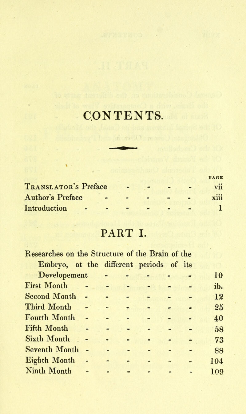 CONTENTS. PAGE Translator's Preface - - - - vii Author's Preface ----- xiii Introduction 1 PART I. Researches on the Structure of the Brain of the Embryo, at the different periods of its Developement - - - - - 10 First Month ib. Second Month 12 Third Month - 25 Fourth Month 40 Fifth Month 58 Sixth Month 73 Seventh Month 88 Eighth Month - - - - - - 104 Ninth Month - - « - - » 109