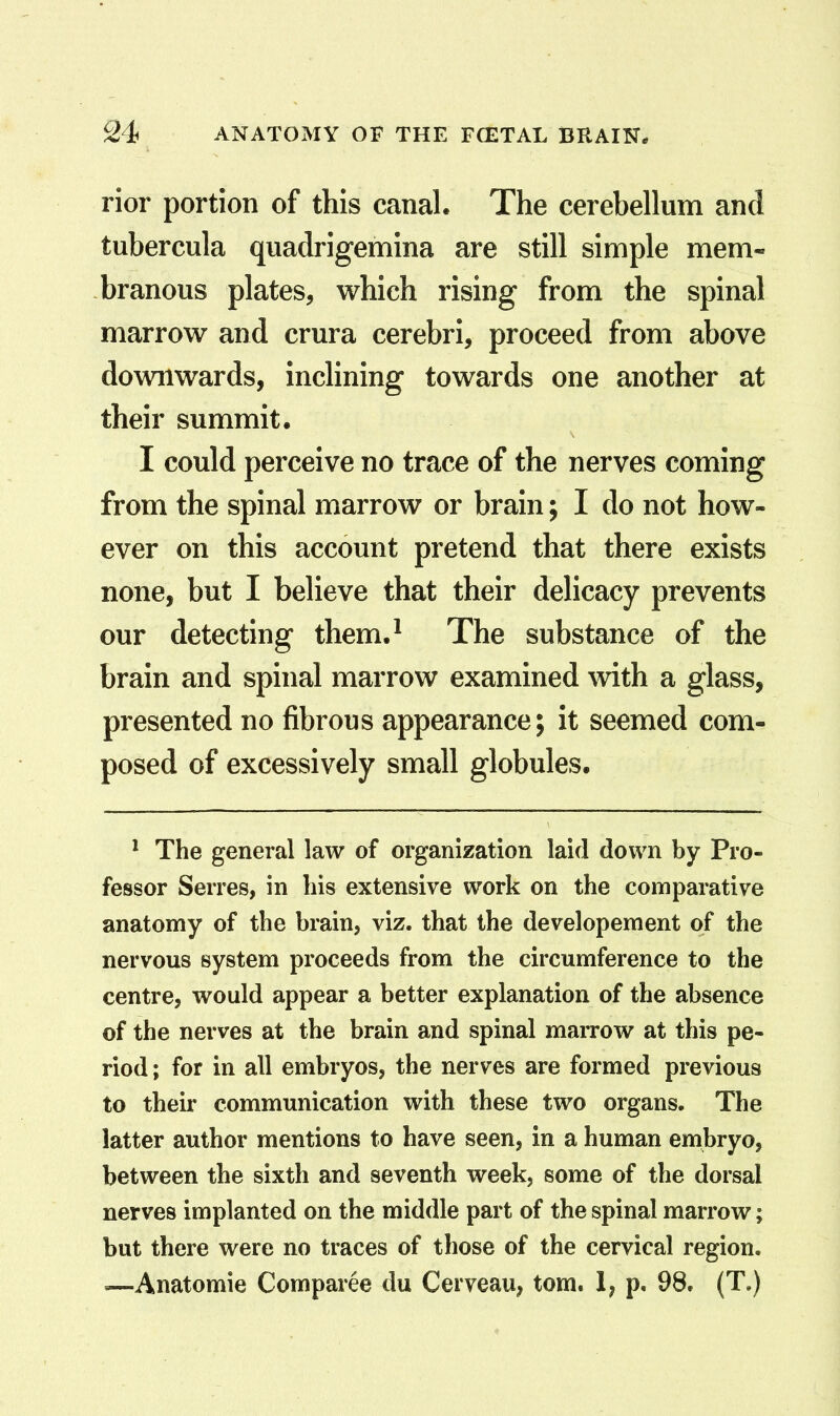 rior portion of this canal. The cerebellum and tubercula quadrigemina are still simple mem- branous plates, which rising from the spinal marrow and crura cerebri, proceed from above downwards, inclining towards one another at their summit. I could perceive no trace of the nerves coming from the spinal marrow or brain; I do not how- ever on this account pretend that there exists none, but I believe that their delicacy prevents our detecting them.^ The substance of the brain and spinal marrow examined with a glass, presented no fibrous appearance; it seemed com- posed of excessively small globules. * The general law of organization laid down by Pro- fessor Serres, in his extensive work on the comparative anatomy of the brain, viz. that the developement of the nervous system proceeds from the circumference to the centre, would appear a better explanation of the absence of the nerves at the brain and spinal marrow at this pe- riod ; for in all embryos, the nerves are formed previous to their communication with these two organs. The latter author mentions to have seen, in a human embryo, between the sixth and seventh week, some of the dorsal nerves implanted on the middle part of the spinal marrow; but there were no traces of those of the cervical region. —Anatomie Comparee du Cerveau, torn. 1; p. 98. (T.)