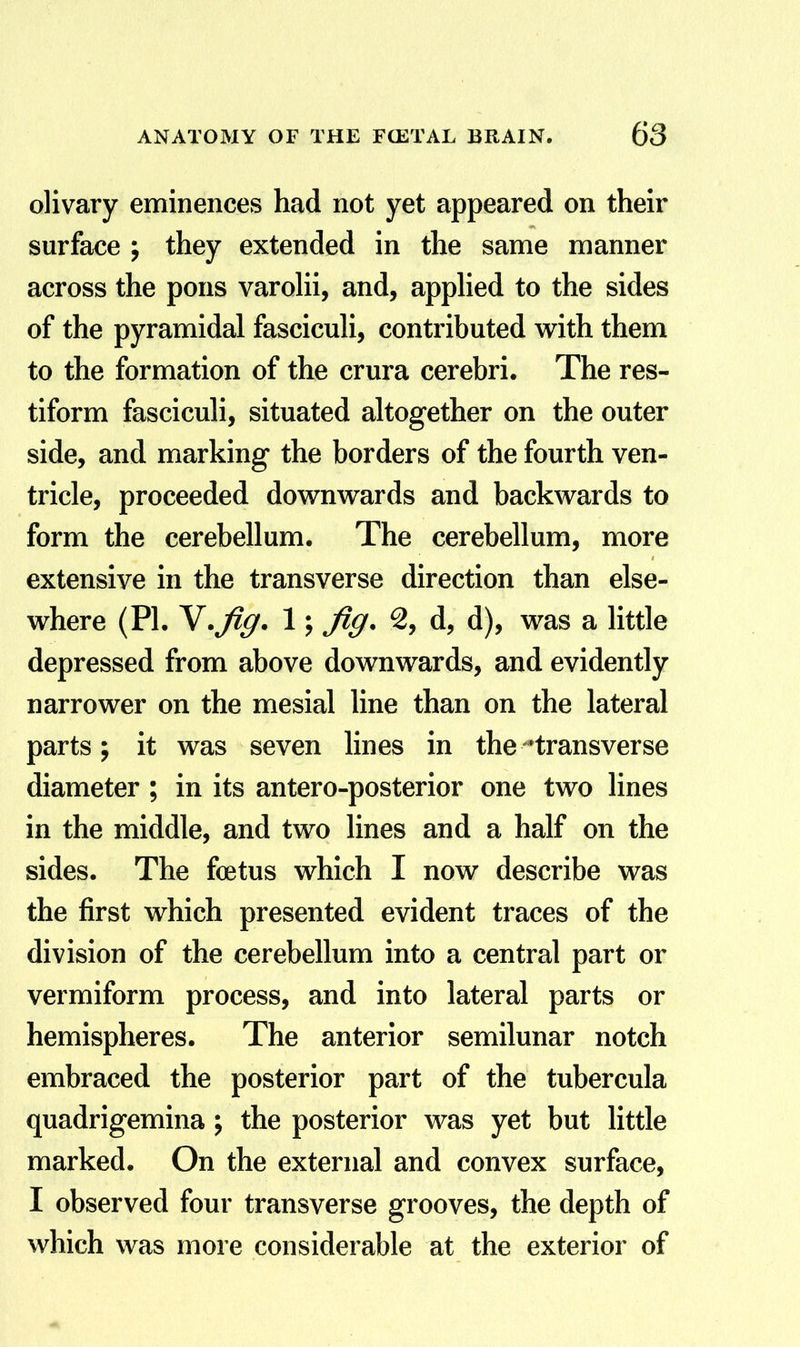 olivary eminences had not yet appeared on their surface ; they extended in the same manner across the pons varoHi, and, appHed to the sides of the pyramidal fascicuh, contributed with them to the formation of the crura cerebri. The res- tiform fasciculi, situated altogether on the outer side, and marking the borders of the fourth ven- tricle, proceeded dovrnwards and backwards to form the cerebellum. The cerebellum, more extensive in the transverse direction than else- where (PI. Y.fig. 1; fig. 2, d, d), was a little depressed from above downwards, and evidently narrower on the mesial line than on the lateral parts; it was seven lines in the ^transverse diameter ; in its antero-posterior one two lines in the middle, and two lines and a half on the sides. The foetus which I now describe was the first which presented evident traces of the division of the cerebellum into a central part or vermiform process, and into lateral parts or hemispheres. The anterior semilunar notch embraced the posterior part of the tubercula quadrigemina; the posterior was yet but little marked. On the external and convex surface, I observed four transverse grooves, the depth of which was more considerable at the exterior of