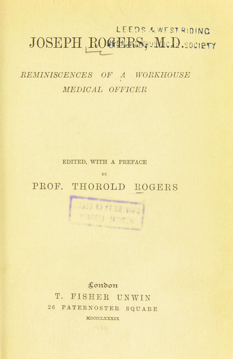 lrFDS ,VwrS7 RIDING JOSEPH ^O^ESS^jMcD.socm REMINISCENCES OF A WORKHOUSE MEDICAL OFFICER EDITED, WITH A PEEFACE by PEOF. THOKOLD EOGEES T. FISHEE UNWIN 26 PATEBNOSTEE SQUARE MDCCCLXXXIX