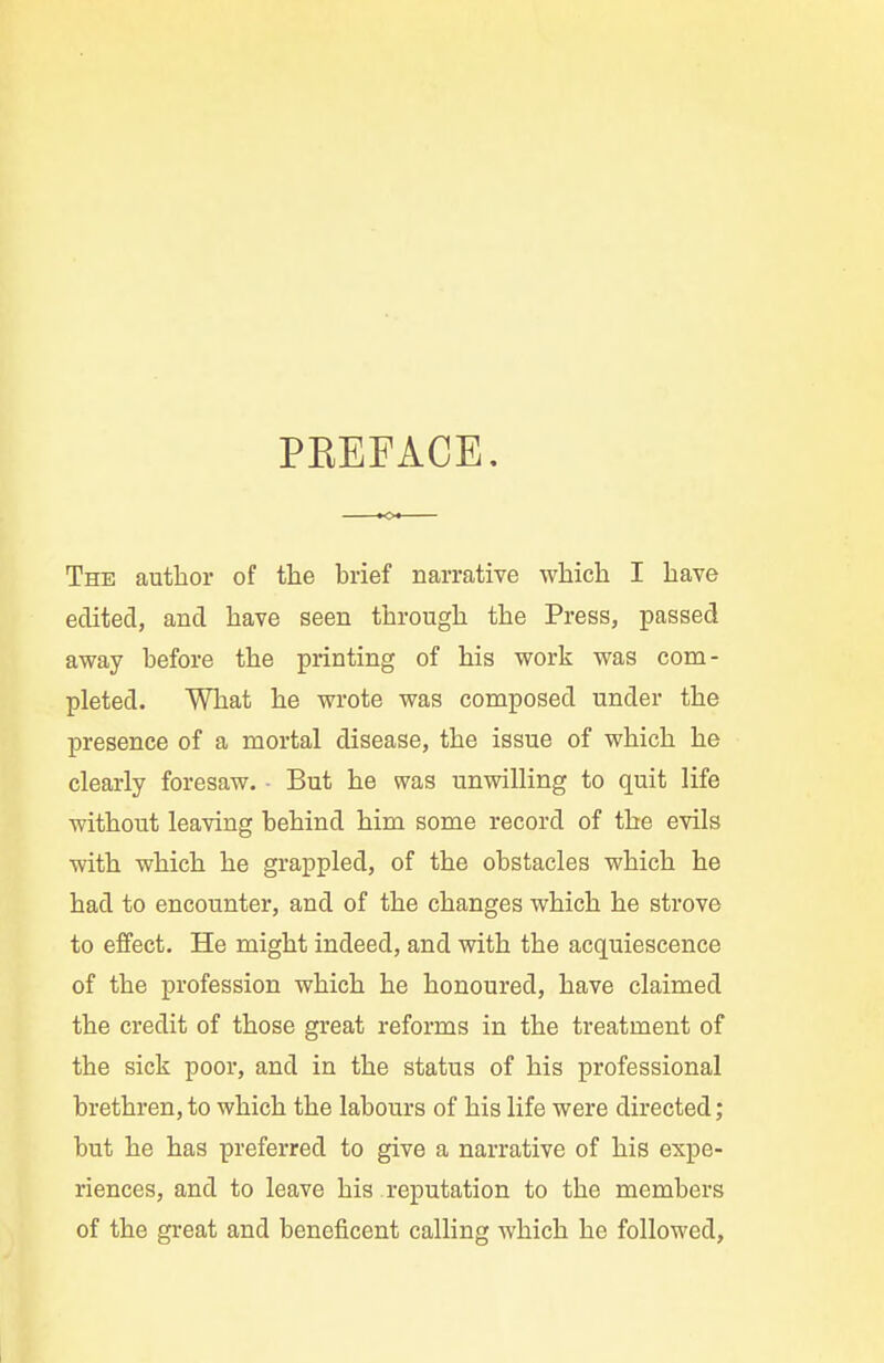PKEFACE. The author of the brief narrative which I have edited, and have seen through the Press, passed away before the printing of his work was com- pleted. What he wrote was composed under the presence of a mortal disease, the issue of which he clearly foresaw. ■ But he was unwilling to quit life without leaving behind him some record of the evils with which he grappled, of the obstacles which he had to encounter, and of the changes which he strove to effect. He might indeed, and with the acquiescence of the profession which he honoured, have claimed the credit of those great reforms in the treatment of the sick poor, and in the status of his professional brethren, to which the labours of his life were directed; but he has preferred to give a narrative of his expe- riences, and to leave his reputation to the members of the great and beneficent calling which he followed,