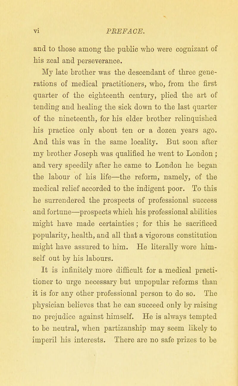 and to those among the public who were cognizant of his zeal and perseverance. My late brother was the descendant of three gene- rations of medical practitioners, who, from the first quarter of the eighteenth century, plied the art of tending and healing the sick down to the last quarter of the nineteenth, for his elder brother relinquished his practice only about ten or a dozen years ago. And this was in the same locality. But soon after my brother Joseph was qualified he went to London ; and very speedily after he came to London he began the labour of his life—the reform, namely, of the medical relief accorded to the indigent poor. To this he surrendered the prospects of professional success and fortune—prospects which his professional abilities might have made certainties ; for this he sacrificed popularity, health, and all tbat a vigorous constitution migbt have assured to him. He literally wore him- self out by his labours. It is infinitely more difficult for a medical practi- tioner to urge necessary but unpopular reforms than it is for any other professional person to do so. The physician believes that he can succeed only by raising no prejudice against himself. He is always tempted to be neutral, when partizanship may seem likely to imperil his interests. There are no safe prizes to be