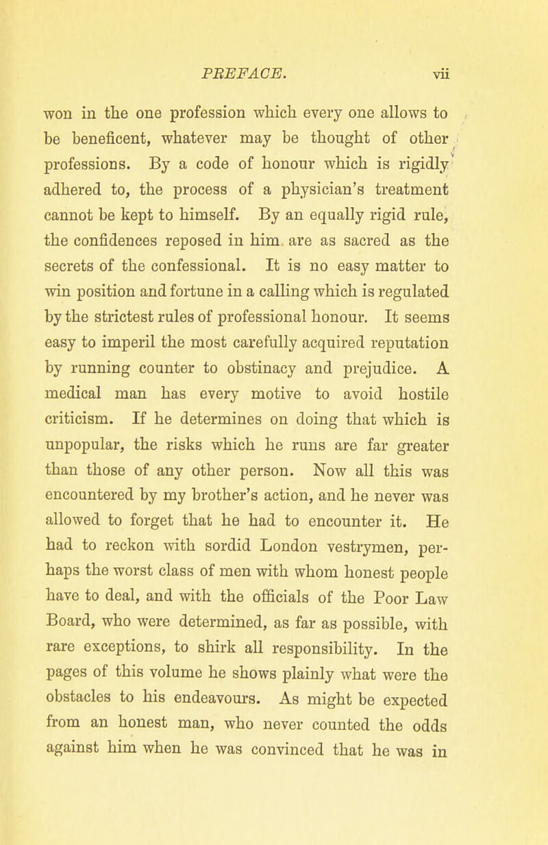 won in the one profession which every one allows to be beneficent, whatever may be thought of other professions. By a code of honour which is rigidly adhered to, the process of a physician's treatment cannot be kept to himself. By an equally rigid rule, the confidences reposed in him are as sacred as the secrets of the confessional. It is no easy matter to win position and fortune in a calling which is regulated by the strictest rules of professional honour. It seems easy to imperil the most carefully acquired reputation by running counter to obstinacy and prejudice. A medical man has every motive to avoid hostile criticism. If he determines on doing that which is unpopular, the risks which he runs are far greater than those of any other person. Now all this was encountered by my brother's action, and he never was allowed to forget that he had to encounter it. He had to reckon with sordid London vestrymen, per- haps the worst class of men with whom honest people have to deal, and with the officials of the Poor Law Board, who were determined, as far as possible, with rare exceptions, to shirk all responsibility. In the pages of this volume he shows plainly what were the obstacles to his endeavours. As might be expected from an honest man, who never counted the odds against him when he was convinced that he was in