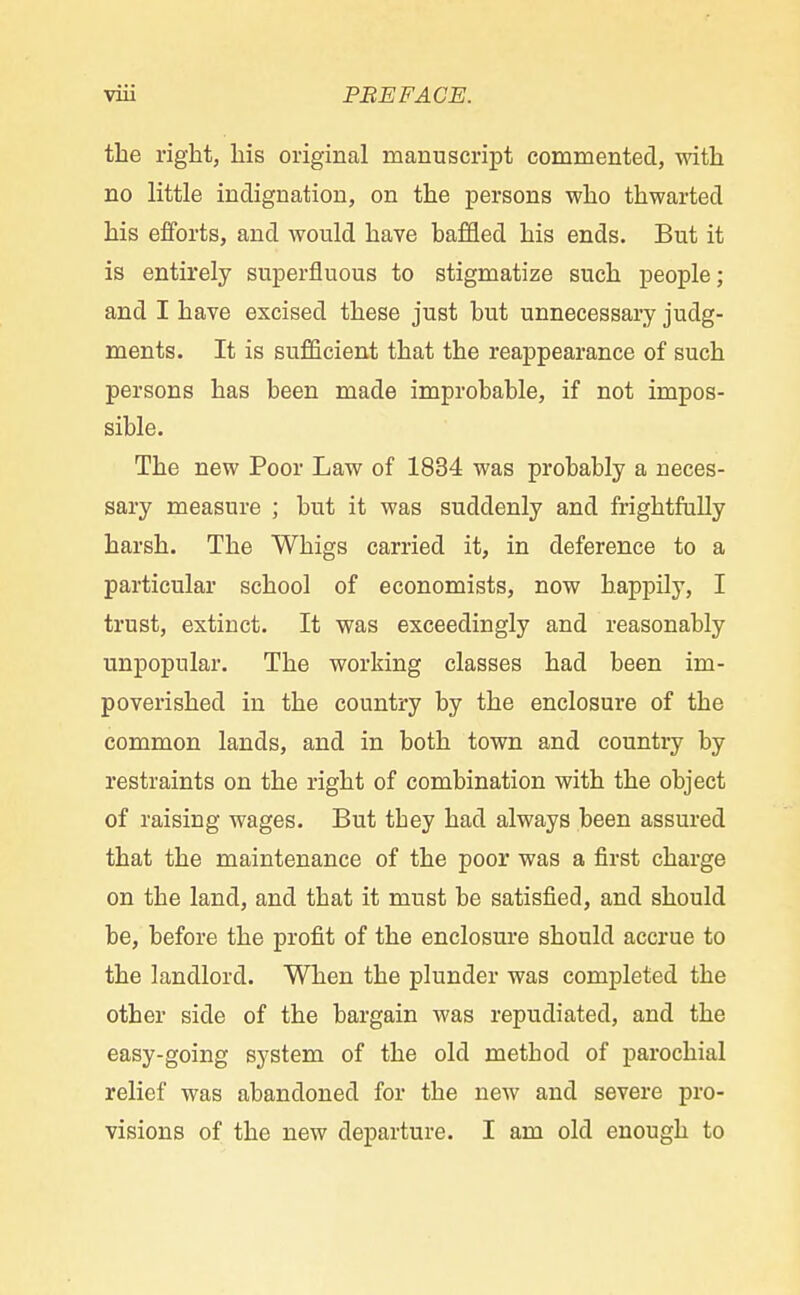 the right, his original manuscript commented, with no little indignation, on the persons who thwarted his efforts, and would have haffled his ends. But it is entirely superfluous to stigmatize such people; and I have excised these just hut unnecessary judg- ments. It is sufficient that the reappearance of such persons has been made improbable, if not impos- sible. The new Poor Law of 1834 was probably a neces- sary measure ; but it was suddenly and frightfully harsh. The Whigs carried it, in deference to a particular school of economists, now happily, I trust, extinct. It was exceedingly and reasonably unpopular. The working classes had been im- poverished in the country by the enclosure of the common lands, and in both town and country by restraints on the right of combination with the object of raising wages. But tbey had always been assured that the maintenance of the poor was a first charge on the land, and that it must be satisfied, and should be, before the profit of the enclosure should accrue to the landlord. When the plunder was completed the other side of the bargain was repudiated, and the easy-going system of the old method of parochial relief was abandoned for the new and severe pro- visions of the new departure. I am old enough to