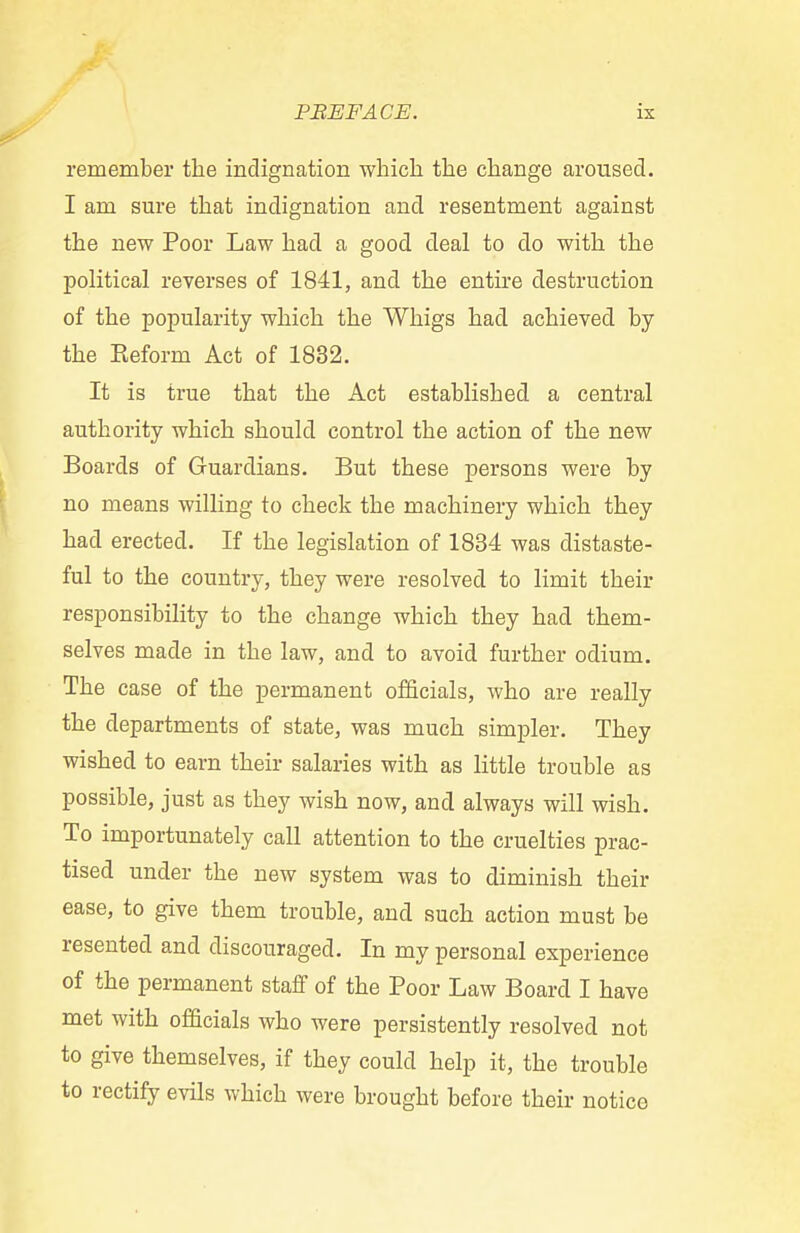 remember the indignation which the change aroused. I am sure that indignation and resentment against the new Poor Law had a good deal to do with the political reverses of 1841, and the entire destruction of the popularity which the Whigs had achieved by the Eeform Act of 1832. It is true that the Act established a central authority which should control the action of the new Boards of Guardians. But these persons were by no means willing to check the machinery which they had erected. If the legislation of 1834 was distaste- ful to the country, they were resolved to limit their responsibility to the change which they had them- selves made in the law, and to avoid further odium. The case of the permanent officials, who are really the departments of state, was much simpler. They wished to earn their salaries with as little trouble as possible, just as they wish now, and always will wish. To importunately call attention to the cruelties prac- tised under the new system was to diminish their ease, to give them trouble, and such action must be resented and discouraged. In my personal experience of the permanent staff of the Poor Law Board I have met with officials who were persistently resolved not to give themselves, if they could help it, the trouble to rectify evils which were brought before their notice