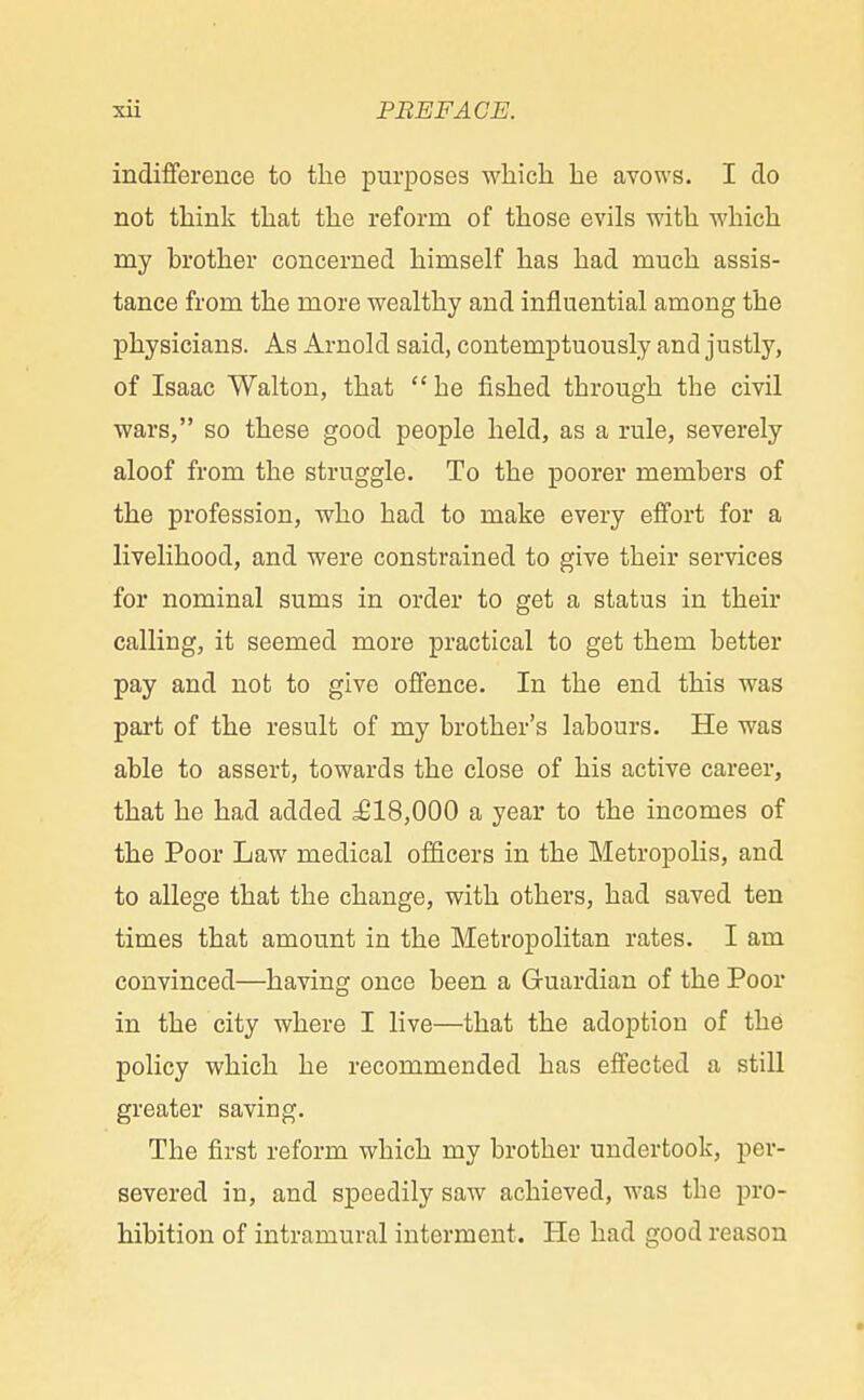 indifference to the purposes which he avows. I do not think that the reform of those evils with which my brother concerned himself has had much assis- tance from the more wealthy and influential among the physicians. As Arnold said, contemptuously and justly, of Isaac Walton, that he fished through the civil wars, so these good people held, as a rule, severely aloof from the struggle. To the poorer members of the profession, who had to make every effort for a livelihood, and were constrained to give their services for nominal sums in order to get a status in their calling, it seemed more practical to get them better pay and not to give offence. In the end this was part of the result of my brother's labours. He was able to assert, towards the close of his active career, that he had added ^818,000 a year to the incomes of the Poor Law medical officers in the Metropolis, and to allege that the change, with others, had saved ten times that amount in the Metropolitan rates. I am convinced—having once been a Guardian of the Poor in the city where I live—that the adoption of the policy which he recommended has effected a still greater saving. The first reform which my brother undertook, per- severed in, and speedily saw achieved, was the pro- hibition of intramural interment. He had good reason