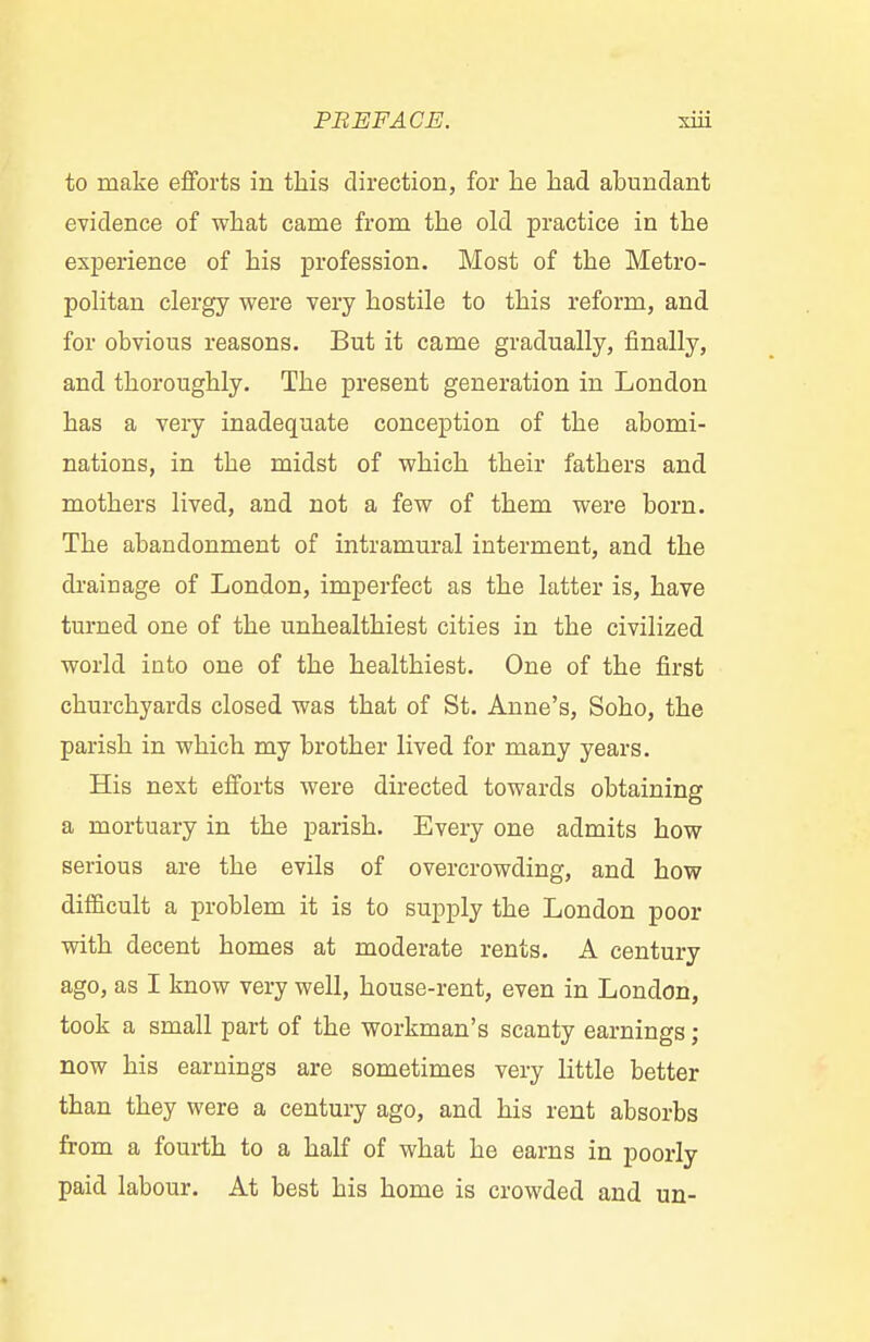 to make efforts in this direction, for he had abundant evidence of what came from the old practice in the experience of his profession. Most of the Metro- politan clergy were very hostile to this reform, and for obvious reasons. But it came gradually, finally, and thoroughly. The present generation in London has a very inadequate conception of the abomi- nations, in the midst of which their fathers and mothers lived, and not a few of them were born. The abandonment of intramural interment, and the drainage of London, imperfect as the latter is, have turned one of the unhealthiest cities in the civilized world into one of the healthiest. One of the first churchyards closed was that of St. Anne's, Soho, the parish in which my brother lived for many years. His next efforts were directed towards obtaining a mortuary in the parish. Every one admits how serious are the evils of overcrowding, and how difficult a problem it is to supply the London poor with decent homes at moderate rents. A century ago, as I know very well, house-rent, even in London, took a small part of the workman's scanty earnings; now his earnings are sometimes very little better than they were a century ago, and his rent absorbs from a fourth to a half of what he earns in poorly paid labour. At best his home is crowded and un-