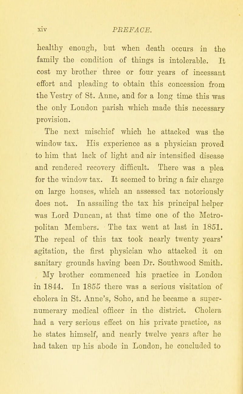 healthy enough, but when death occurs in the family the condition of things is intolerable. It cost niy brother three or four years of incessant effort and pleading to obtain this concession from the Vestry of St. Anne, and for a long time this was the only London parish which made this necessary provision. The next mischief which he attacked was the window tax. His experience as a physician proved to him that lack of light and air intensified disease and rendered recovery difficult. There was a plea for the window tax. It seemed to bring a fair charge on large houses, which an assessed tax notoriously does not. In assailing the tax his principal helper was Lord Duncan, at that time one of the Metro- politan Members. Tbe tax went at last in 1851. The repeal of this tax took nearly twenty years' agitation, the first physician who attacked it on sanitary grounds having been Dr. Southwood Smith. My brother commenced his practice in London in 1844. In 1855 there was a serious visitation of cholera in St. Anne's, Soho, and he became a super- numerary medical officer in the district. Cholera had a very serious effect on his private practice, as he states himself, and nearly twelve years after he had taken up his abode in London, he concluded to