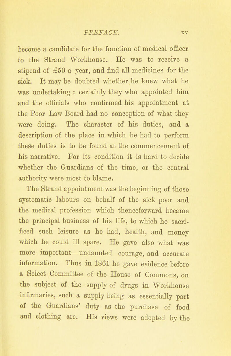 become a candidate for the function of medical officer to the Strand Workhouse. He was to receive a stipend of £50 a year, and find all medicines for the sick. It may be doubted whether he knew wbat he was undertaking : certainly they who appointed him and tbe officials who confirmed his appointment at the Poor Law Board had no conception of what they were doing. The character of his duties, and a description of the place in which he had to perform these duties is to be found at the commencement of his narrative. For its condition it is hard to decide whether the Guardians of the time, or the central authority were most to blame. The Strand appointment was the beginning of those systematic labours on behalf of the sick poor and the medical profession which thenceforward became the principal business of his life, to which he sacri- ficed such leisure as he had, health, and money which he could ill spare. He gave also what was more important—undaunted courage, and accurate information. Thus in 1861 he gave evidence before a Select Committee of the House of Commons, on the subject of the supply of drugs in Workhouse infirmaries, such a supply being as essentially part of the Guardians' duty as the purchase of food and clothing are. His views were adopted by the