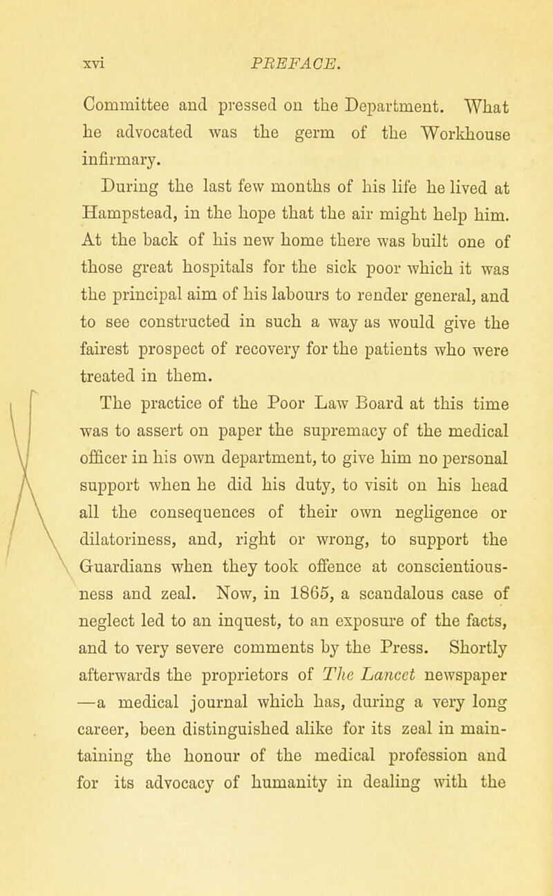 Committee and pressed on the Department. What he advocated was the germ of the Workhouse infirmary. During the last few months of his life he lived at Hampstead, in the hope that the air might help him. At the back of his new home there was built one of those great hospitals for the sick poor which it was the principal aim of his labours to render general, and to see constructed in such a way as would give the fairest prospect of recovery for the patients who were treated in them. The practice of the Poor Law Board at this time was to assert on paper the supremacy of the medical officer in his own department, to give him no personal support when he did his duty, to visit on his head all the consequences of their own negligence or dilatoriness, and, right or wrong, to support the Guardians when they took offence at conscientious- ness and zeal. Now, in 1865, a scandalous case of neglect led to an inquest, to an exposure of the facts, and to very severe comments by the Press. Shortly afterwards the proprietors of The Lancet newspaper —a medical journal which has, during a very long career, been distinguished alike for its zeal in main- taining the honour of the medical profession and for its advocacy of humanity in dealing with the