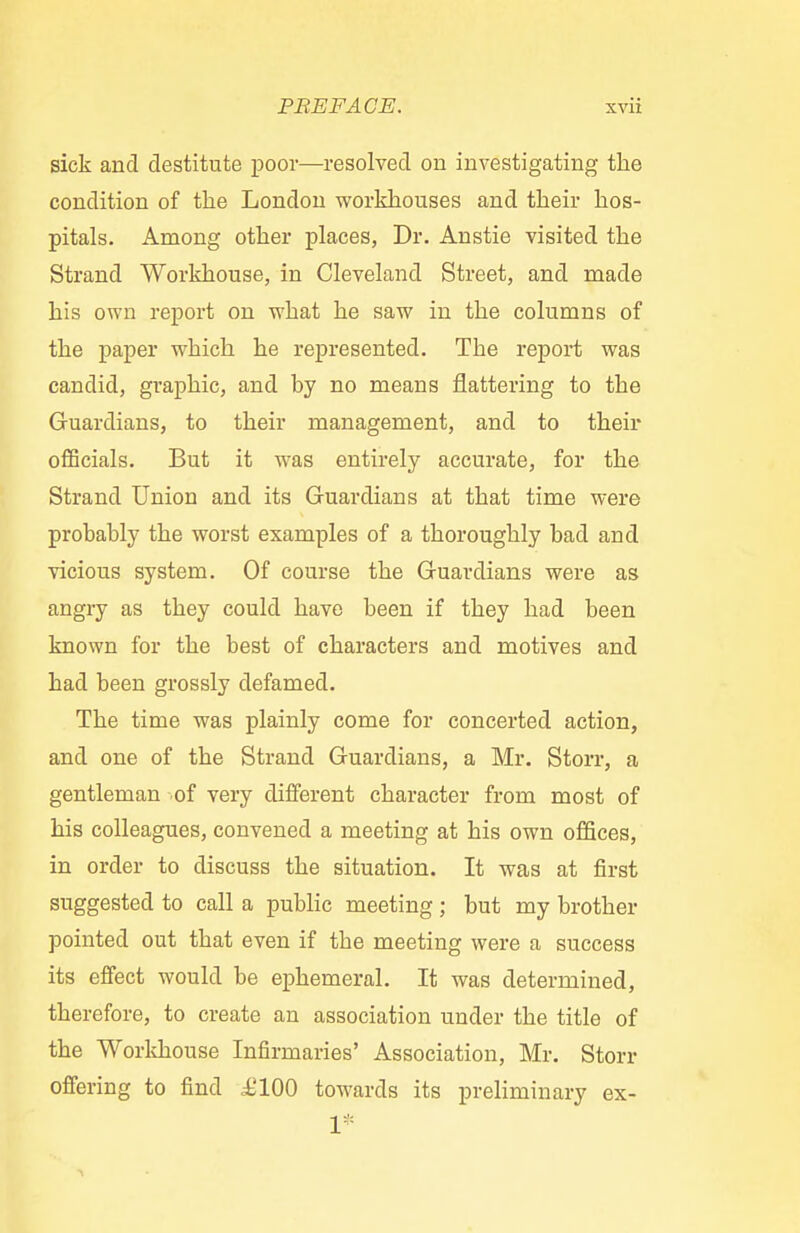 sick and destitute poor—resolved on investigating the condition of the London workhouses and their hos- pitals. Among other places, Dr. Anstie visited the Strand Workhouse, in Cleveland Street, and made his own report on what he saw in the columns of the paper which he represented. The report was candid, graphic, and hy no means flattering to the Guardians, to their management, and to their officials. But it was entirely accurate, for the Strand Union and its Guardians at that time were probably the worst examples of a thoroughly bad and vicious system. Of course the Guardians were as angry as they could have been if they had been known for the best of characters and motives and had been grossly defamed. The time was plainly come for concerted action, and one of the Strand Guardians, a Mr. Storr, a gentleman of very different character from most of his colleagues, convened a meeting at his own offices, in order to discuss the situation. It was at first suggested to call a public meeting ; but my brother pointed out that even if the meeting were a success its effect would be ephemeral. It was determined, therefore, to create an association under the title of the Workhouse Infirmaries' Association, Mr. Storr offering to find £100 towards its preliminary ex- 1*