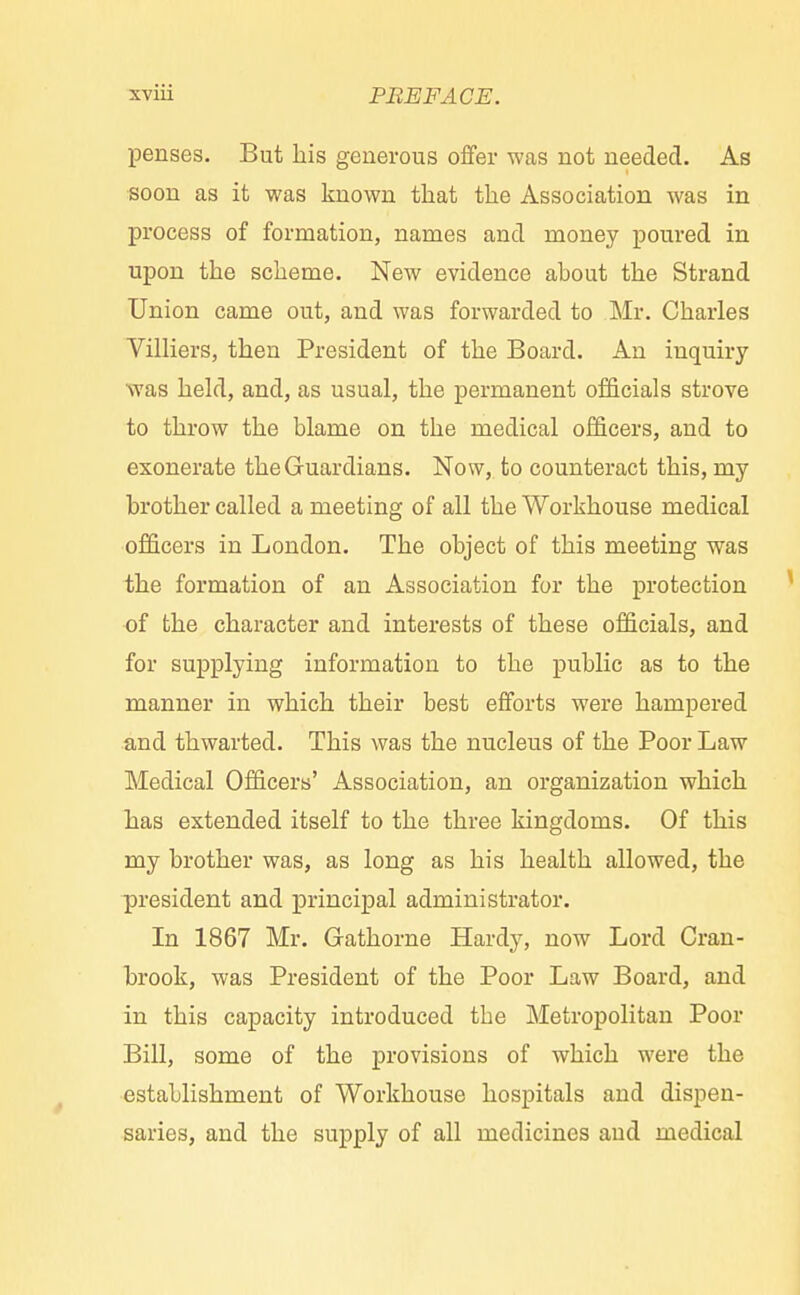 penses. But his generous offer was not needed. As soon as it was known that the Association was in process of formation, names and money poured in upon the scheme. New evidence about the Strand Union came out, and was forwarded to Mr. Charles Villiers, then President of the Board. An inquiry was held, and, as usual, the permanent officials strove to throw the blame on the medical officers, and to exonerate the Guardians. Now, to counteract this, my brother called a meeting of all the Workhouse medical officers in London. The object of this meeting was the formation of an Association for the protection of the character and interests of these officials, and for supplying information to the public as to the manner in which their best efforts were hampered and thwarted. This was the nucleus of the Poor Law Medical Officers' Association, an organization which has extended itself to the three kingdoms. Of this my brother was, as long as his health allowed, the president and principal administrator. In 1867 Mr. Gathorne Hardy, now Lord Cran- brook, was President of the Poor Law Board, and in this capacity introduced tbe Metropolitan Poor Bill, some of the provisions of which were the establishment of Workhouse hospitals and dispen- saries, and the supply of all medicines and medical