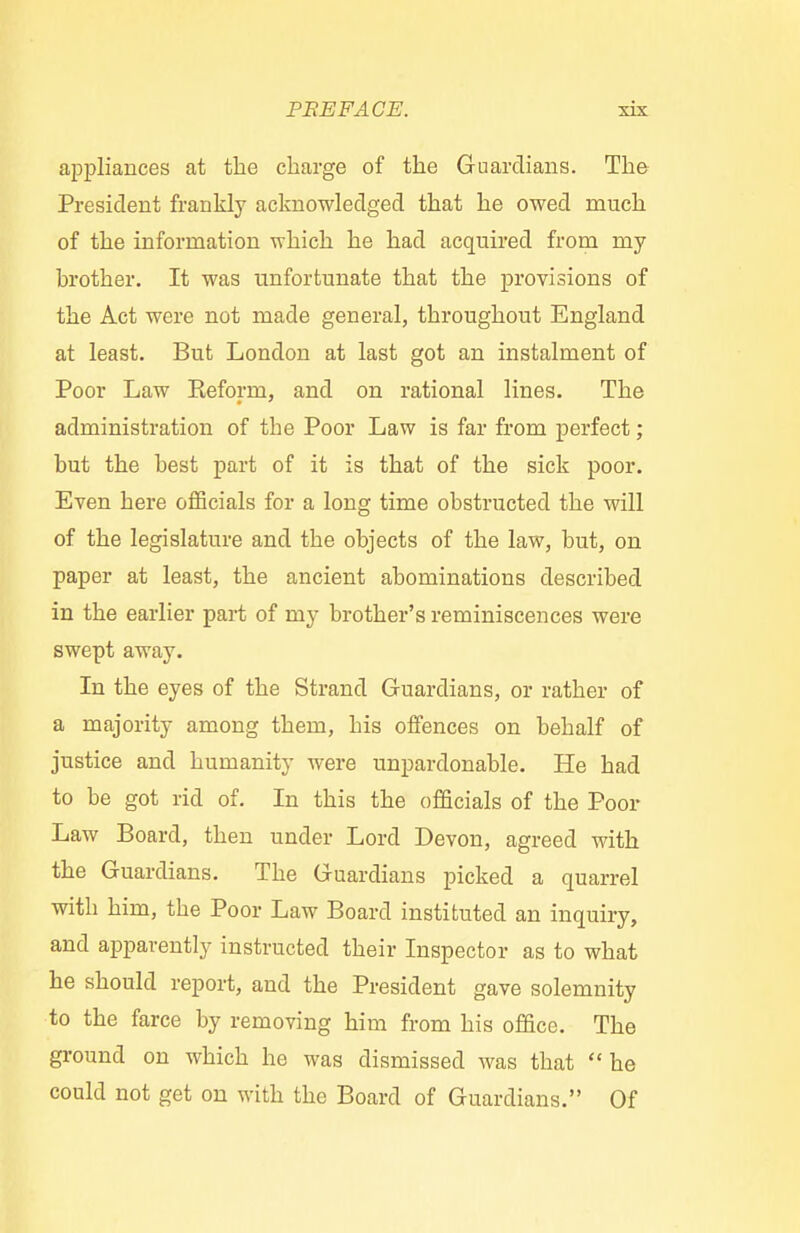 appliances at the charge of the Guardians. The President frankly acknowledged that he owed much of the information which he had acquired from my brother. It was unfortunate that the provisions of the Act were not made general, throughout England at least. But London at last got an instalment of Poor Law Keform, and on rational lines. The administration of the Poor Law is far from perfect; but the best part of it is that of the sick poor. Even here officials for a long time obstructed the will of the legislature and the objects of the law, but, on paper at least, the ancient abominations described in the earlier part of my brother's reminiscences were swept away. In the eyes of the Strand Guardians, or rather of a majority among them, his offences on behalf of justice and humanity were unpardonable. He had to be got rid of. In this the officials of the Poor Law Board, then under Lord Devon, agreed with the Guardians. The Guardians picked a quarrel with him, the Poor Law Board instituted an inquiry, and apparently instructed their Inspector as to what he should report, and the President gave solemnity to the farce by removing him from his office. The ground on which he was dismissed was that he could not get on with the Board of Guardians. Of