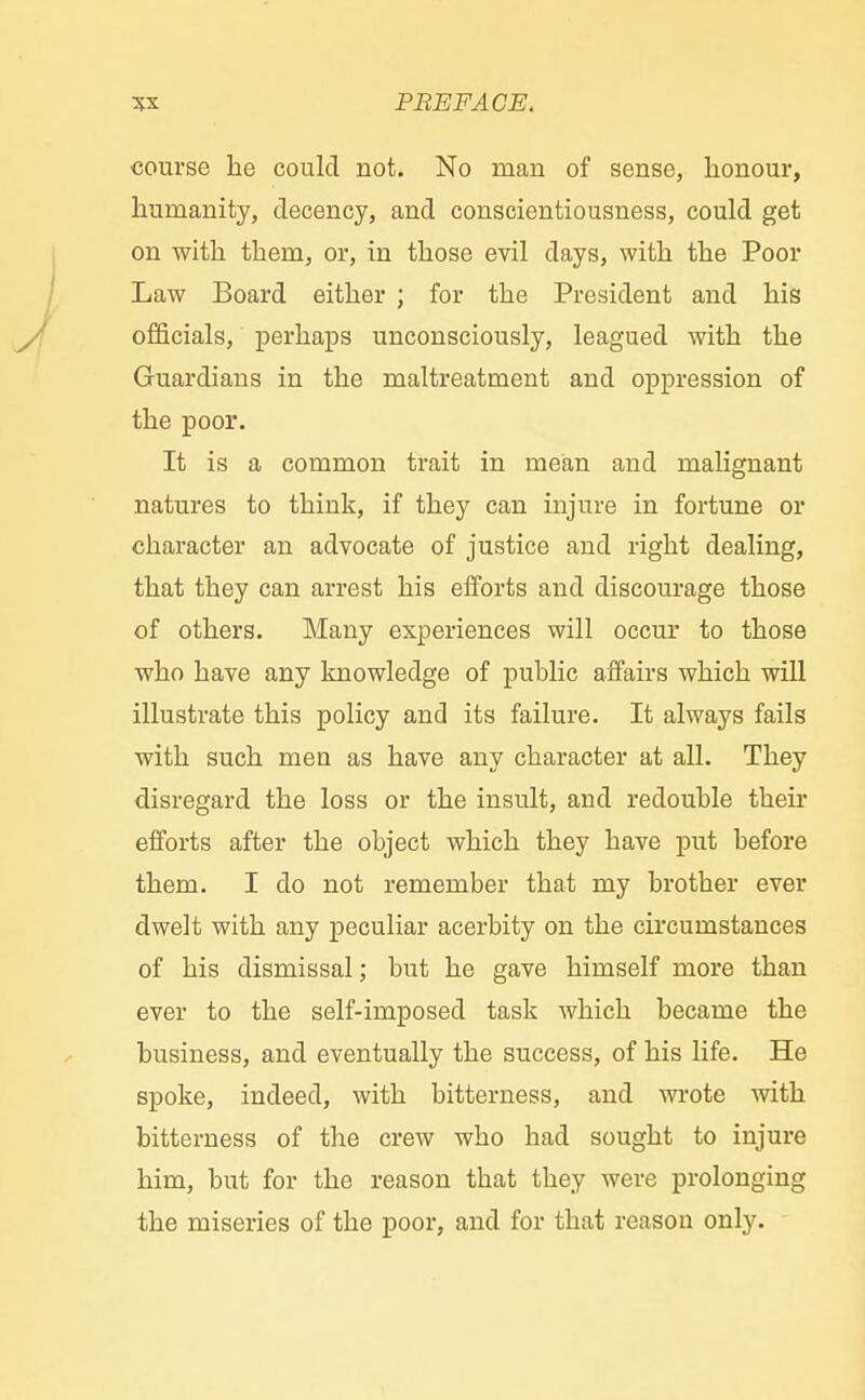 course he could not. No man of sense, honour, humanity, decency, and conscientiousness, could get on with them, or, in those evil days, with the Poor Law Board either ; for the President and his officials, perhaps unconsciously, leagued with the Guardians in the maltreatment and oppression of the poor. It is a common trait in mean and malignant natures to think, if they can injure in fortune or character an advocate of justice and right dealing, that they can arrest his efforts and discourage those of others. Many experiences will occur to those who have any knowledge of public affairs which will illustrate this policy and its failure. It always fails with such men as have any character at all. They disregard the loss or the insult, and redouble their efforts after the object which they have put before them. I do not remember that my brother ever dwelt with any peculiar acerbity on the circumstances of his dismissal; but he gave himself more than ever to the self-imposed task which became the business, and eventually the success, of his life. He spoke, indeed, with bitterness, and wrote with bitterness of the crew who had sought to injure him, but for the reason tbat they were prolonging the miseries of the poor, and for that reason only.