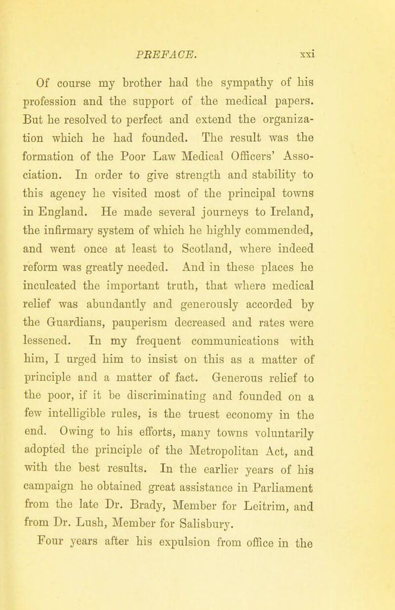 Of course my brother had the sympathy of his profession and the support of the medical papers. But he resolved to perfect and extend the organiza- tion which he had founded. The result was the formation of the Poor Law Medical Officers' Asso- ciation. In order to give strength and stability to this agency he visited most of the principal towns in England. He made several journeys to Ireland, the infirmary system of which he highly commended, and went once at least to Scotland, where indeed reform was greatly needed. And in these places he inculcated the important truth, that where medical relief was abundantly and generously accorded by the Guardians, pauperism decreased and rates were lessened. In my frequent communications with him, I urged him to insist on this as a matter of principle and a matter of fact. Generous relief to the poor, if it be discriminating and founded on a few intelligible rules, is the truest economy in the end. Owing to his efforts, many towns voluntarily adopted the principle of the Metropolitan Act, and with the best results. In the earlier years of his campaign he obtained great assistance in Parliament from the late Dr. Brady, Member for Leitrim, and from Dr. Lush, Member for Salisbury. Four years after his expulsion from office in the