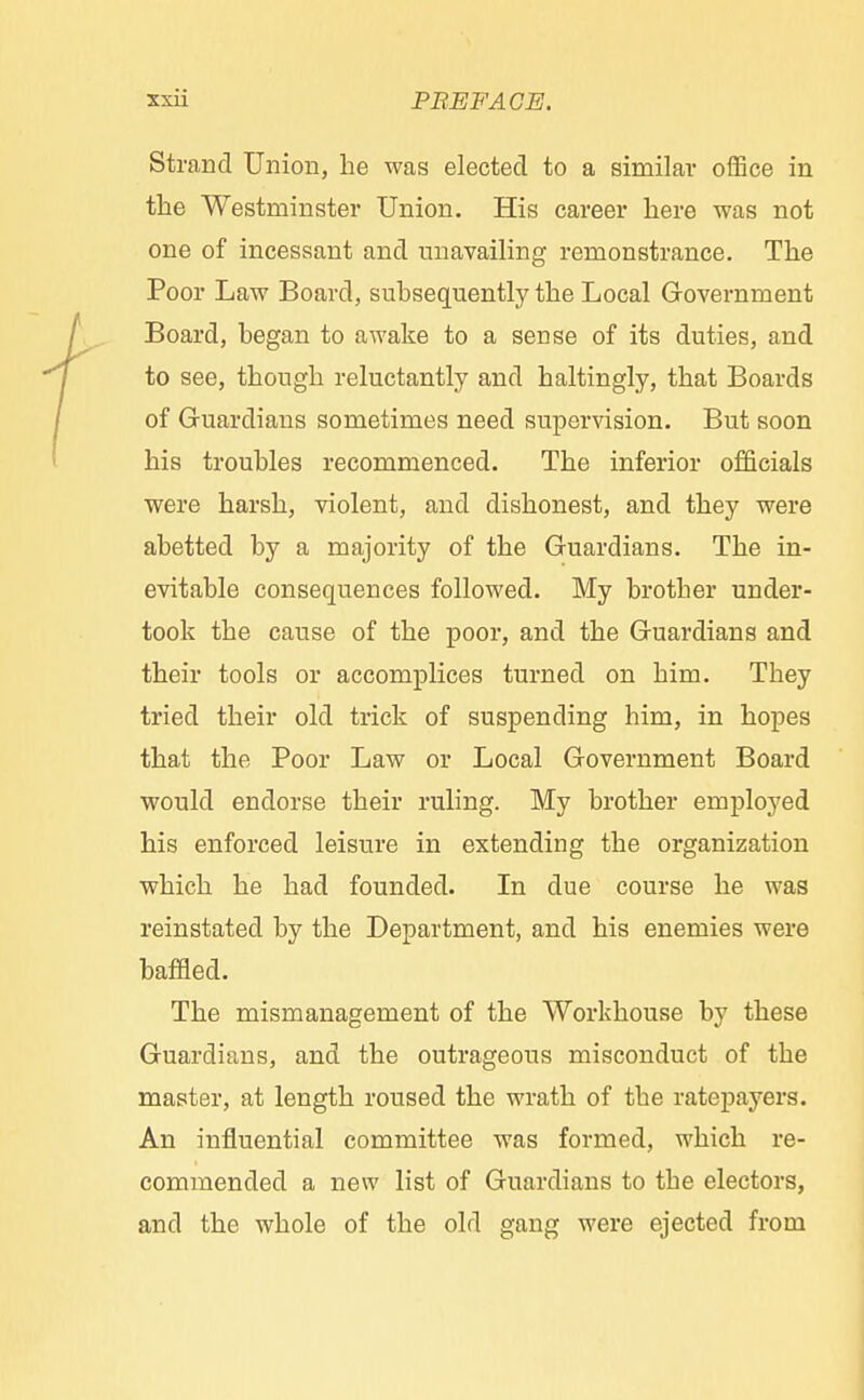Strand Union, be was elected to a similar office in the Westminster Union. His career here was not one of incessant and unavailing remonstrance. The Poor Law Board, subsequently the Local Government Board, began to awake to a sense of its duties, and to see, though reluctantly and haltingly, that Boards of Guardians sometimes need supervision. But soon his troubles recommenced. The inferior officials were harsh, violent, and dishonest, and they were abetted by a majority of the Guardians. The in- evitable consequences followed. My brother under- took the cause of the poor, and the Guardians and their tools or accomplices turned on him. They tried their old trick of suspending him, in hopes that the Poor Law or Local Government Board would endorse their ruling. My brother employed his enforced leisure in extending the organization which he had founded. In due course he was reinstated by the Department, and his enemies were baffled. The mismanagement of the Workhouse by these Guardians, and the outrageous misconduct of the master, at length roused the wrath of the ratepayers. An influential committee was formed, which re- commended a new list of Guardians to the electors, and the whole of the old gang were ejected from