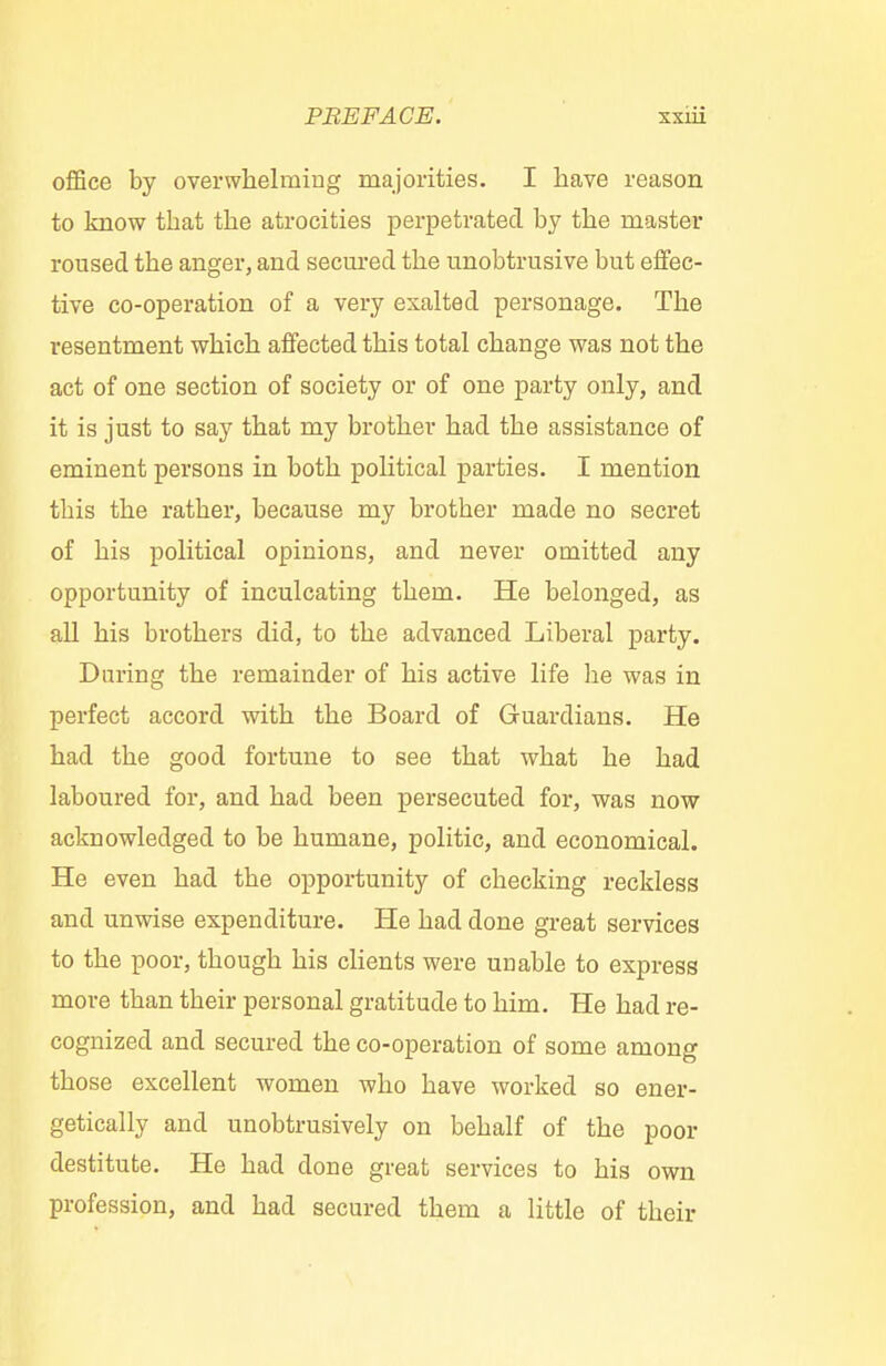 office by overwhelming majorities. I have reason to know that the atrocities perpetrated by the master roused the anger, and seemed the unobtrusive but effec- tive co-operation of a very exalted personage. The resentment which affected this total change was not the act of one section of society or of one party only, and it is just to say that my brother had the assistance of eminent persons in both political parties. I mention this the rather, because my brother made no secret of his political opinions, and never omitted any opportunity of inculcating them. He belonged, as all his brothers did, to the advanced Liberal party. During the remainder of his active life he was in perfect accord with the Board of Guardians. He had the good fortune to see that what he had laboured for, and had been persecuted for, was now acknowledged to be humane, politic, and economical. He even had the opportunity of checking reckless and unwise expenditure. He had done great services to the poor, though his clients were unable to express more than their personal gratitude to him. He had re- cognized and secured the co-operation of some among those excellent women who have worked so ener- getically and unobtrusively on behalf of the poor destitute. He had done great services to his own profession, and had secured them a little of their