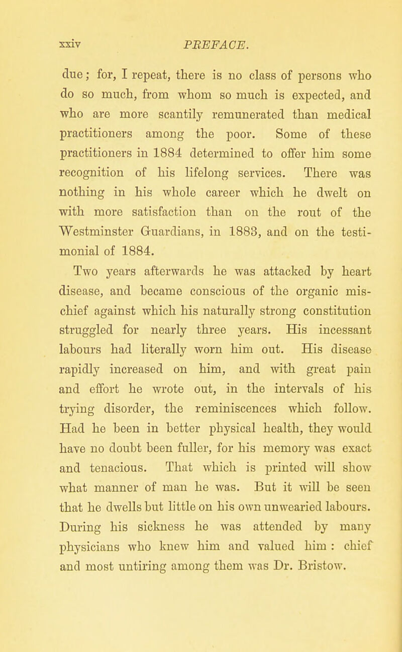 due; for, I repeat, there is no class of persons who do so much, from whom so much is expected, and who are more scantily remunerated than medical practitioners among the poor. Some of these practitioners in 1884 determined to offer him some recognition of his lifelong services. There was nothing in his whole career which he dwelt on with more satisfaction than on the rout of the Westminster Guardians, in 1883, and on the testi- monial of 1884. Two years afterwards he was attacked by heart disease, and became conscious of the organic mis- chief against which his naturally strong constitution struggled for nearly three years. His incessant labours had literally worn him out. His disease rapidly increased on him, and with great pain and effort he wrote out, in the intervals of his trying disorder, the reminiscences which follow. Had he been in better physical health, they would have no doubt been fuller, for his memory was exact and tenacious. That which is printed will show what manner of man he was. But it will be seen that he dwells but little on his own unwearied labours. During his sickness he was attended by many physicians who knew him and valued him : chief and most untiring among them was Dr. Bristow.
