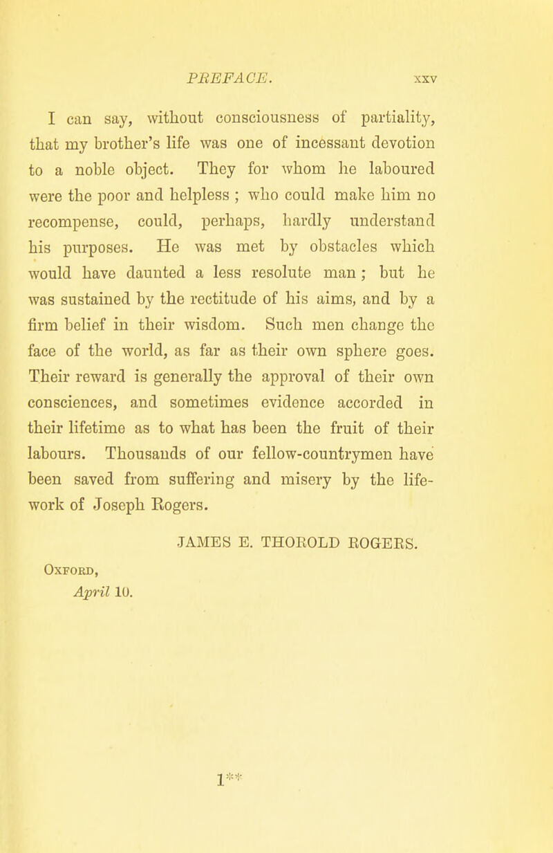 I can say, without consciousness of partiality, that my brother's life was one of incessant devotion to a noble object. They for whom he laboured were the poor and helpless ; who could make him no recompense, could, perhaps, hardly understand his purposes. He was met by obstacles which would have daunted a less resolute man; but he was sustained by the rectitude of his aims, and by a firm belief in their wisdom. Such men change the face of the world, as far as their own sphere goes. Their reward is generally the approval of their own consciences, and sometimes evidence accorded in their lifetime as to what has been the fruit of their labours. Thousands of our fellow-countrymen have been saved from suffering and misery by the life- work of Joseph Eogers. JAMES E. THOEOLD BOGEES. Oxford, April 10. 1**