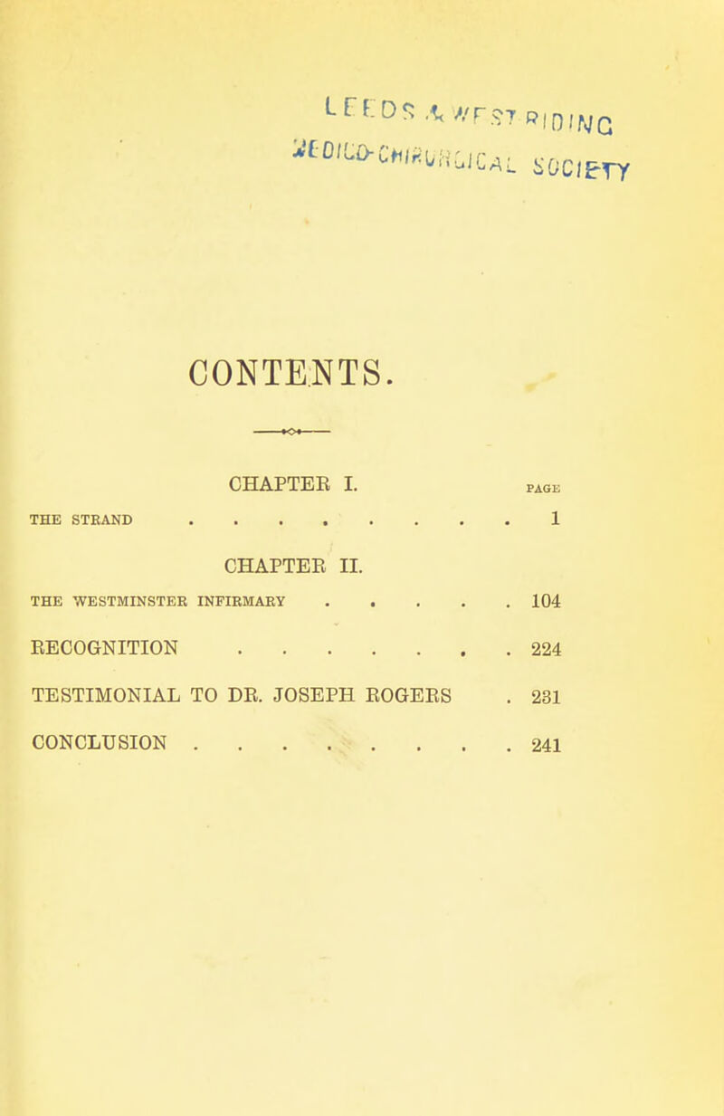 LEEDS AWFST.riowq KO^CMUHUUL SOCIETY CONTENTS. CHAPTER I. THE STRAND .... CHAPTEE II. THE WESTMINSTER INFIRMARY 104 RECOGNITION 224 TESTIMONIAL TO DR. JOSEPH ROGERS . 231 CONCLUSION 241 PAGE 1