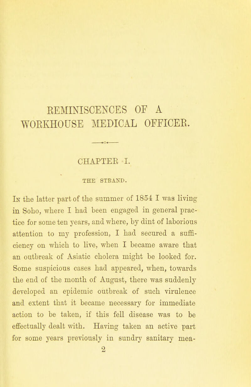REMINISCENCES OF A WORKHOUSE MEDICAL OFFICER. CHAPTEE I. THE STBAND. In the latter part of the summer of 1854 I was living in Soko, where I had been engaged in general prac- tice for some ten years, and where, by dint of laborious attention to my profession, I had secured a suffi- ciency on which to live, when I became aware that an outbreak of Asiatic cholera might be looked for. Some suspicious cases had appeared, when, towards the end of the month of August, there was suddenly developed an epidemic outbreak of such virulence and extent that it became necessary for immediate action to be taken, if this fell disease was to be effectually dealt with. Having taken an active part for some years previously in sundry sanitary mea- 2