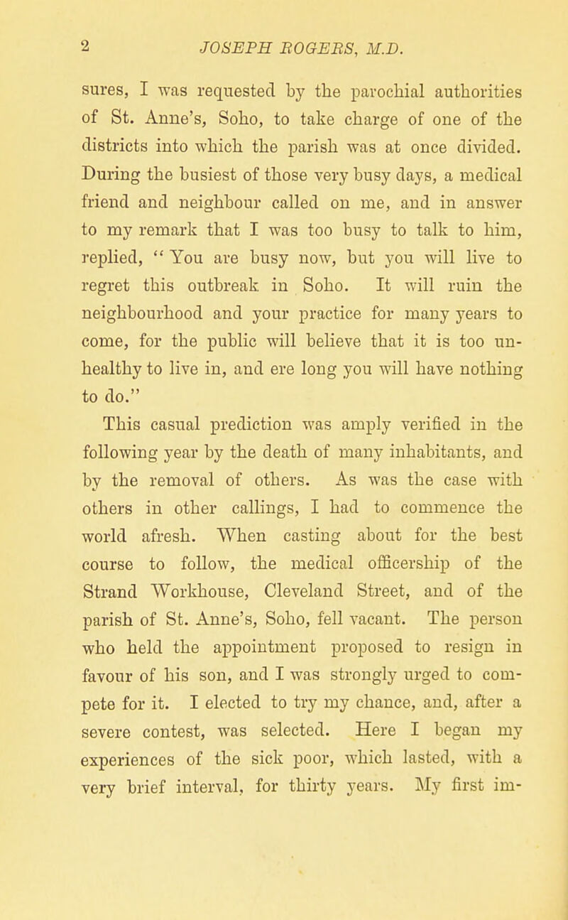 sures, I was requested by the parochial authorities of St. Anne's, Soho, to take charge of one of the districts into which the parish was at once divided. During the busiest of those very busy days, a medical friend and neighbour called on me, and in answer to my remark that I was too busy to talk to him, replied,  You are busy now, but you will live to regret this outbreak, in Soho. It will ruin the neighbourhood and your practice for many years to come, for the public will believe that it is too un- healthy to live in, and ere long you will have nothing to do. This casual prediction was amply verified in the following year by the death of many inhabitants, and by the removal of others. As was the case with others in other callings, I had to commence the world afresh. When casting about for the best course to follow, the medical oflficership of the Strand Workhouse, Cleveland Street, and of the parish of St. Anne's, Soho, fell vacant. The person who held the appointment proposed to resign in favour of his son, and I was strongly urged to com- pete for it. I elected to try my chance, and, after a severe contest, was selected. Here I began my experiences of the sick poor, which lasted, with a very brief interval, for thirty years. My first im-