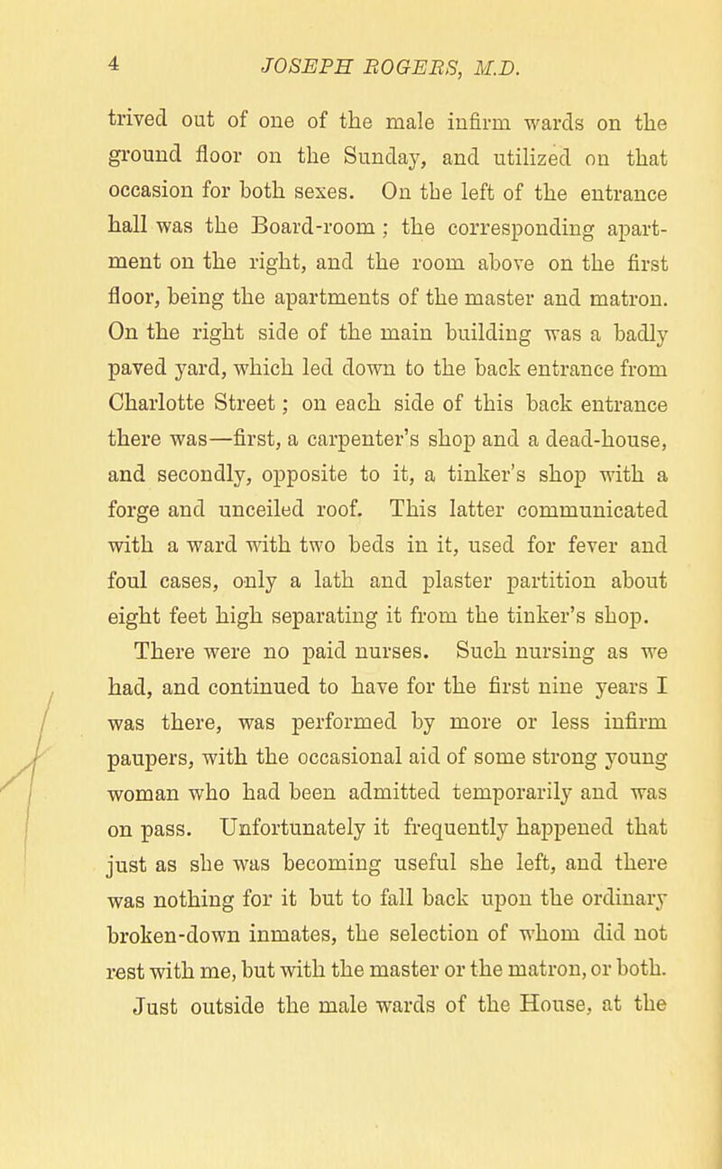 trived out of one of the male infirm wards on the ground floor on the Sunday, and utilized on that occasion for hoth sexes. On the left of the entrance hall was the Board-room; the corresponding apart- ment on the right, and the room above on the first floor, being the apartments of the master and matron. On the right side of the main building was a badly paved yard, which led down to the back entrance from Charlotte Street; on each side of this back entrance there was—first, a carpenter's shop and a dead-house, and secondly, opposite to it, a tinker's shop with a forge and nnceiled roof. This latter communicated with a ward with two beds in it, used for fever and foul cases, only a lath and plaster partition about eight feet high separating it from the tinker's shop. There were no paid nurses. Such nursing as we had, and continued to have for the first nine years I was there, was performed by more or less infirm paupers, with the occasional aid of some strong young woman who had been admitted temporarily and was on pass. Unfortunately it frequently happened that just as she was becoming useful she left, and there was nothing for it but to fall back upon the ordinary broken-down inmates, the selection of whom did not rest with me, but with the master or the matron, or both. Just outside the male wards of the House, at the