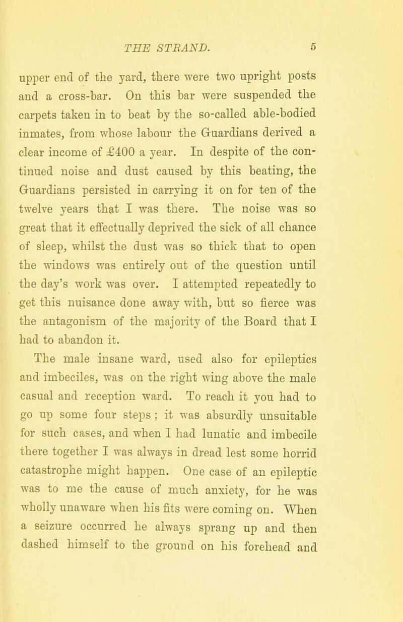 upper end of the yard, there were two upright posts and a cross-har. On this bar were suspended the carpets taken in to heat by the so-called able-bodied inmates, from whose labour the Guardians derived a clear income of £400 a year. In despite of the con- tinued noise and dust caused by this beating, the Guardians persisted in carrying it on for ten of the twelve years that I was there. The noise was so great that it effectually deprived the sick of all chance of sleep, whilst the dust was so thick that to open the windows was entirely out of the question until the clay's work was over. I attempted repeatedly to get this nuisance done away with, but so fierce was the antagonism of the majority of the Board that I had to abandon it. The male insane ward, used also for epileptics and imbeciles, was on the right wing above the male casual and reception ward. To reach it you had to go up some four steps ; it was absurdly unsuitable for such cases, and when I had lunatic and imbecile there together I was always in dread lest some horrid catastrophe might happen. One case of an epileptic was to me the cause of much anxiety, for he was wholly unaware when his fits were coming on. When a seizure occurred he always sprang up and then dashed himself to the ground on his forehead and