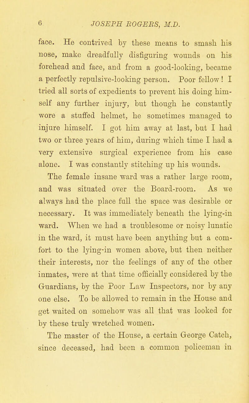 face. He contrived by these means to smash his nose, make dreadfully disfiguring wounds on his forehead and face, and from a good-looking, became a perfectly repulsive-looking person. Poor fellow ! I tried all sorts of expedients to prevent his doing him- self any further injury, but though he constantly wore a stuffed helmet, he sometimes managed to injure himself. I got him away at last, but I had two or three years of him, during which time I had a very extensive surgical experience from his case alone. I was constantly stitching up his wounds. The female insane ward was a rather large room, and was situated over the Board-room. As we always had the place full the space was desirable or necessary. It was immediately beneath the lying-in ward. When we had a troublesome or noisy lunatic in the ward, it must have been anything but a com- fort to the lying-in women above, but then neither their interests, nor the feelings of any of the other iumates, were at that time officially considered by the Guardians, by the Poor Law Inspectors, nor by any one else. To be allowed to remain in the House and get waited on somehow was all that was looked for by these truly wretched women. The master of the House, a certain George Catch, since deceased, had been a common policeman in
