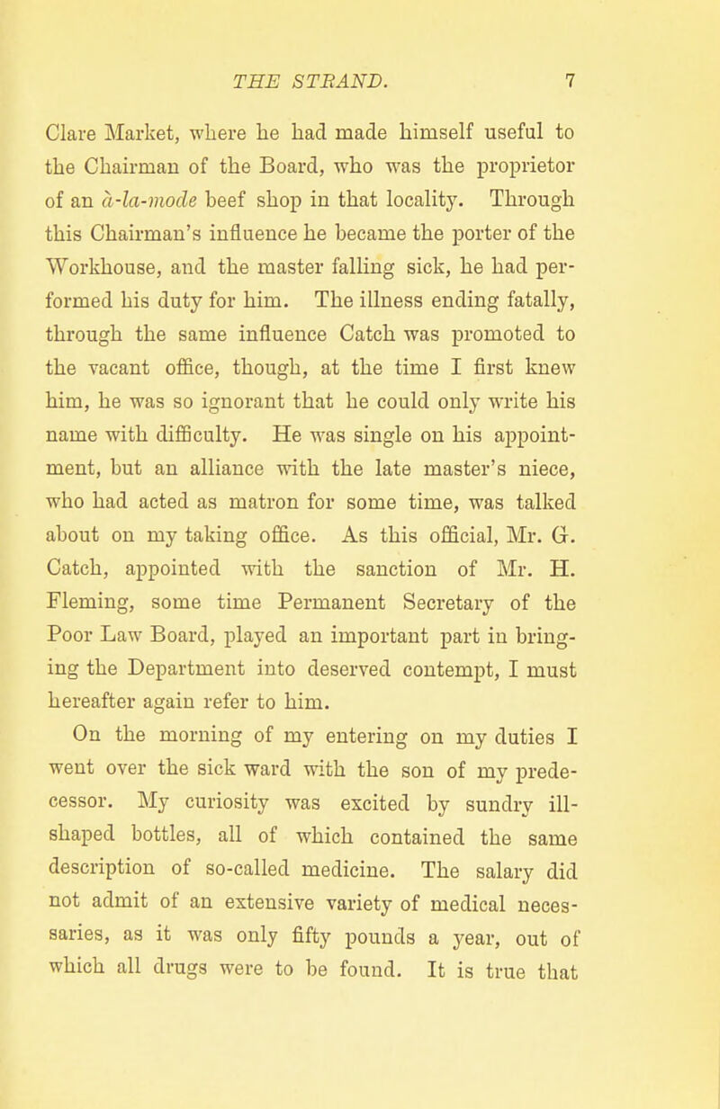 Clare Market, where he had made himself useful to the Chairman of the Board, who was the proprietor of an a-la-mode heef shop in that locality. Through this Chairman's influence he became the porter of the Workhouse, and the master falling sick, he had per- formed his duty for him. The illness ending fatally, through the same influence Catch was promoted to the vacant office, though, at the time I first knew him, he was so ignorant that he could only write his name with difficulty. He was single on his appoint- ment, but an alliance with the late master's niece, who had acted as matron for some time, was talked about on my taking office. As this official, Mr. G. Catch, appointed with the sanction of Mr. H. Fleming, some time Permanent Secretary of the Poor Law Board, played an important part in bring- ing the Department into deserved contempt, I must hereafter again refer to him. On the morning of my entering on my duties I went over the sick ward with the son of my prede- cessor. My curiosity was excited by sundry ill- shaped bottles, all of which contained the same description of so-called medicine. The salary did not admit of an extensive variety of medical neces- saries, as it was only fifty pounds a year, out of which all drugs were to be found. It is true that