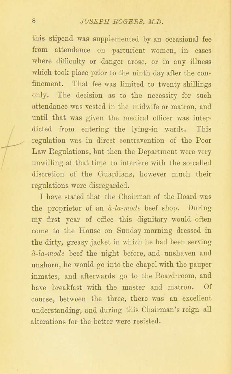 this stipend was supplemented by an occasional fee from attendance on parturient women, in cases where difficulty or danger arose, or in any illness which took place prior to the ninth day after the con- finement. That fee was limited to twenty shillings only. The decision as to the necessity for such attendance was vested in the midwife or matron, and until that was given the medical officer was inter- dicted from entering the lying-in wards. This regulation was in direct contravention of the Poor Law Eegulations, but then the Department were very unwilling at that time to interfere with the so-called discretion of the Guardians, however much their regulations were disregarded. I have stated that the Chairman of the Board was the proprietor of an a-la-mode beef shop. During my first year of office this dignitary would often come to the House on Sunday morning dressed in the dirty, greasy jacket in which he had been serving a-la-mode beef the night before, and unshaven and unshorn, he would go into the chapel with the pauper inmates, and afterwards go to the Board-room, and have breakfast with the master and matron. Of course, between the three, there was an excellent understanding, and during this Chairman's reign all alterations for the better were resisted.