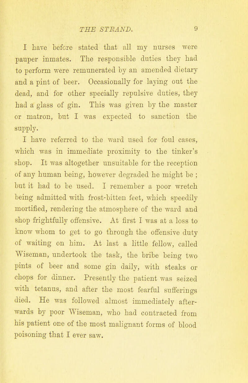 I have before stated that all my nurses were pauper inmates. The responsible duties they had to perform were remunerated by an amended dietary and a pint of beer. Occasionally for laying out the dead, and for other specially repulsive duties, they had a glass of gin. This was given by the master or matron, but I was expected to sanction the supply. I have referred to the ward used for foul cases, which was in immediate proximity to the tinker's shop. It was altogether unsuitable for the reception of any human being, however degraded he might be ; but it had to be used. I remember a poor wretch being admitted with frost-bitten feet, which speedily mortified, rendering the atmosphere of the ward and shop frightfully offensive. At first I was at a loss to know whom to get to go through the offensive duty of waiting on him. At last a little fellow, called Wiseman, undertook the task, the bribe being two pints of beer and some gin daily, with steaks or chops for dinner. Presently the patient was seized with tetanus, and after the most fearful sufferings died. He was followed almost immediately after- wards by poor Wiseman, who had contracted from his patient one of the most malignant forms of blood poisoning that I ever saw.