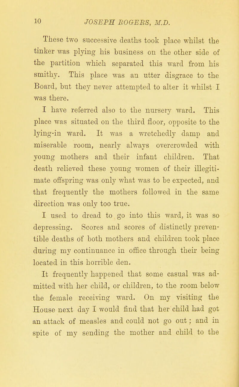 These two successive deaths took place whilst the tinker was plying his business on the other side of the partition which separated this ward from his smithy. This place was an utter disgrace to the Board, but they never attempted to alter it whilst I was there. I have referred also to the nursery ward. This place was situated on the third floor, opposite to the lying-in ward. It was a wretchedly damp and miserable room, nearly always overcrowded with young mothers and their infant children. That death relieved these young women of their illegiti- mate offspring was only what was to be expected, and that frequently the mothers followed in the same direction was only too true. I used to dread to go into this ward, it was so depressing. Scores and scores of distinctly preven- tive deaths of both mothers and children took place during my continuance in office through their being located in this horrible den. It frequently happened that some casual was ad- mitted with her child, or children, to the room below the female receiving ward. On my visiting the House next day I would find that her child had got an attack of measles and could not go out; and in spite of my sending the mother and child to the