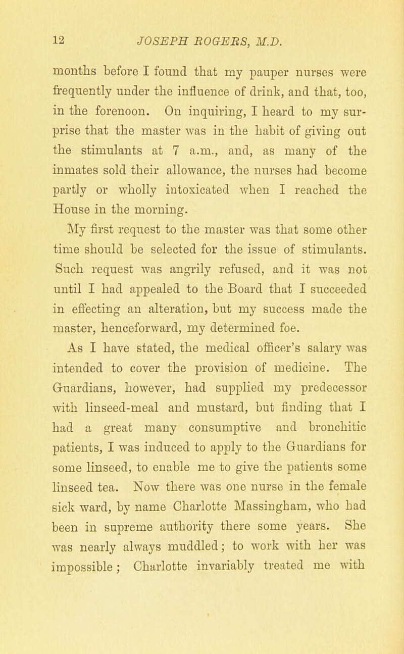 months before I found that my pauper nurses were frequently under the influence of drink, and that, too, in the forenoon. On inquiring, I heard to my sur- prise that the master was in the habit of giving out the stimulants at 7 a.m., and, as many of the inmates sold their allowance, the nurses had become partly or wholly intoxicated when I reached the House in the morning. My first request to the master was that some other time should be selected for the issue of stimulants. Such request was angrily refused, and it was not until I had appealed to the Board that I succeeded in effecting an alteration, but my success made the master, henceforward, my determined foe. As I have stated, the medical officer's salary was intended to cover the provision of medicine. The Guardians, however, had supplied my predecessor with linseed-meal and mustard, but finding that I had a great many consumptive and bronchitic patients, I was induced to apply to the Guardians for some linseed, to enable me to give the patients some linseed tea. Now there was one nurse in the female sick ward, by name Charlotte Massingbam, who bad been in supreme authority there some years. She was nearly always muddled; to work with her was impossible; Charlotte invariably treated me with