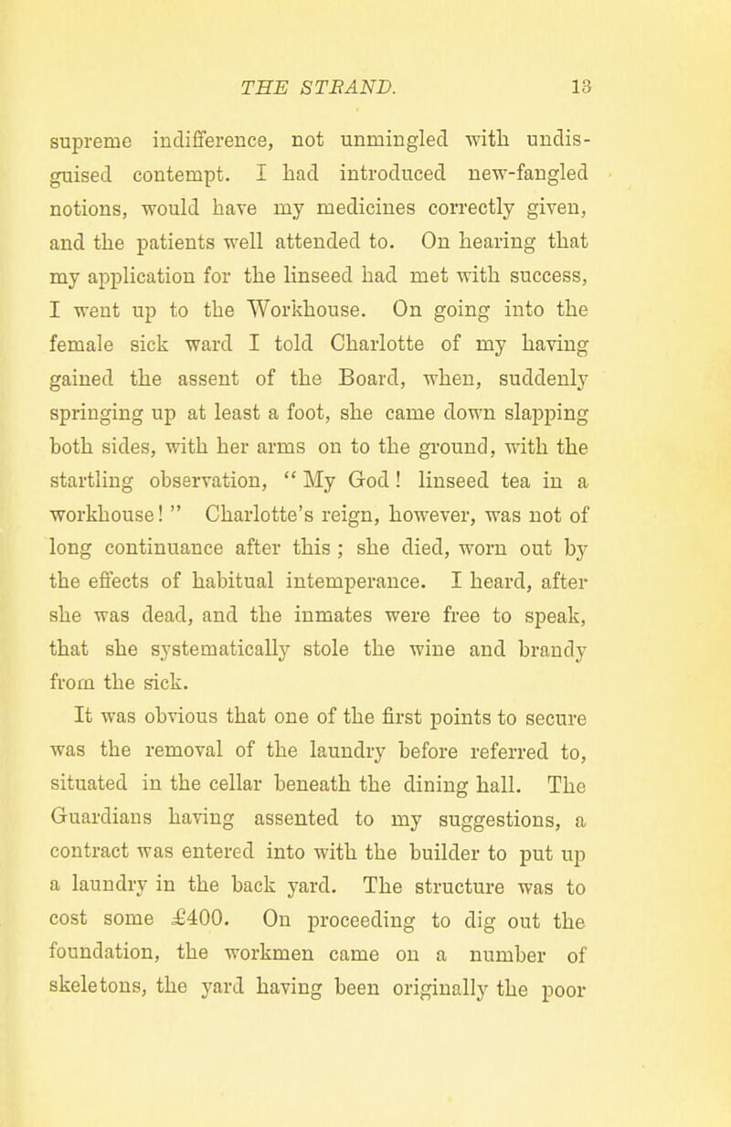 supreme indifference, not unmingled with undis- guised contempt. I had introduced new-fangled notions, would have my medicines correctly given, and the patients well attended to. On hearing that my application for the linseed had met with success, I went up to the Workhouse. On going into the female sick ward I told Charlotte of my having gained the assent of the Board, when, suddenly springing up at least a foot, she came down slapping both sides, with her arms on to the ground, with the startling observation, My God! linseed tea in a workhouse! Charlotte's reign, however, was not of long continuance after this ; she died, worn out by the effects of habitual intemperance. I heard, after she was dead, and the inmates were free to speak, that she systematically stole the wine and brandy from the sick. It was obvious that one of the first points to secure was the removal of the laundry before referred to, situated in the cellar beneath the dining hall. The Guardians having assented to my suggestions, a contract was entered into with the builder to put up a laundry in the back yard. The structure was to cost some £400. On proceeding to dig out the foundation, the workmen came on a number of skeletons, the yard having been originally the poor