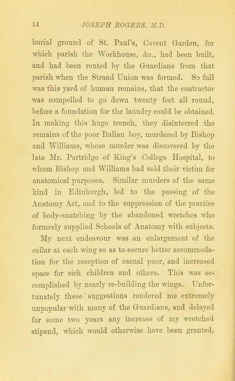 burial ground of St. Paul's, Covent Garden, for which parish the Workhouse, &c, had been built, and had been rented by the Guardians from that parish when the Strand Union was formed. So full was this yard of human remains, that the contractor was compelled to go down twenty feet all round, before a foundation for the laundry could be obtained. In making this huge trench, they disinterred the remains of the poor Italian boy, murdered by Bishop and Williams, whose murder was discovered by the late Mr. Partridge of King's College Hospital, to whom Bishop and Williams had sold their victim for anatomical purposes. Similar murders of the same kind in Edinburgh, led to the passing of the Anatomy Act, and to the suppression of the practice of body-snatching by the abandoned wretches who formerly supplied Schools of Anatomy with subjects. My next endeavour was an enlargement of the cellar at each wing so as to secure better accommoda- tion for the reception of casual poor, and increased space for sick children and others. This was ac- complished by nearly re-building the wings. Unfor- tunately these ' suggestions rendered me extremely unpopular with many of the Guardians, and delayed for some two years any increase of my wretched stipend, which would otherwise have been granted,