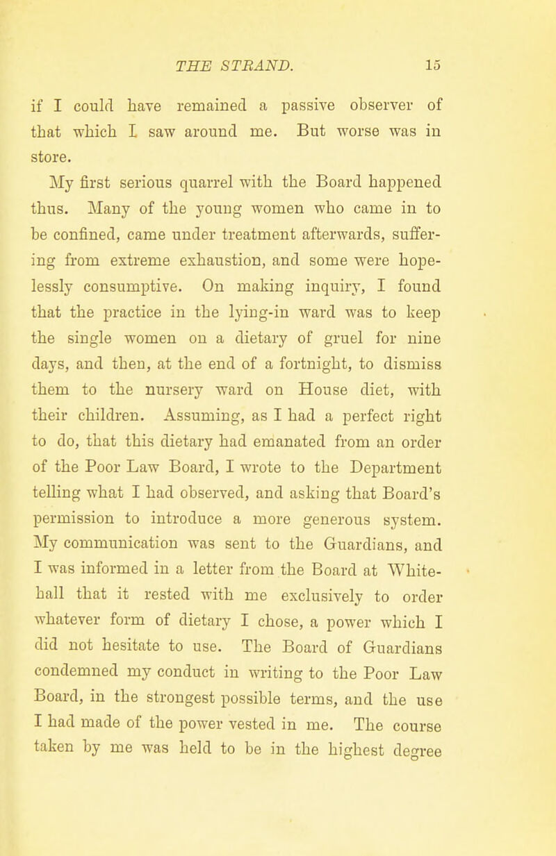 if I could have remained a passive observer of that which I saw around me. But worse was in store. My first serious quarrel with the Board happened thus. Many of the young women who came in to be confined, came under treatment afterwards, suffer- ing from extreme exhaustion, and some were hope- lessly consumptive. On making inquiry, I found that the practice in the lying-in ward was to keep the single women on a dietary of gruel for nine days, and then, at the end of a fortnight, to dismiss them to the nursery ward on House diet, with their children. Assuming, as I had a perfect right to do, that this dietary had emanated from an order of the Poor Law Board, I wrote to the Department telling what I had observed, and asking that Board's permission to introduce a more generous system. My communication was sent to the Guardians, and I was informed in a letter from the Board at White- hall that it rested with me exclusively to order whatever form of dietary I chose, a power which I did not hesitate to use. The Board of Guardians condemned my conduct in writing to the Poor Law Board, in the strongest possible terms, and the use I had made of the power vested in me. The course taken by me was held to be in the highest degree